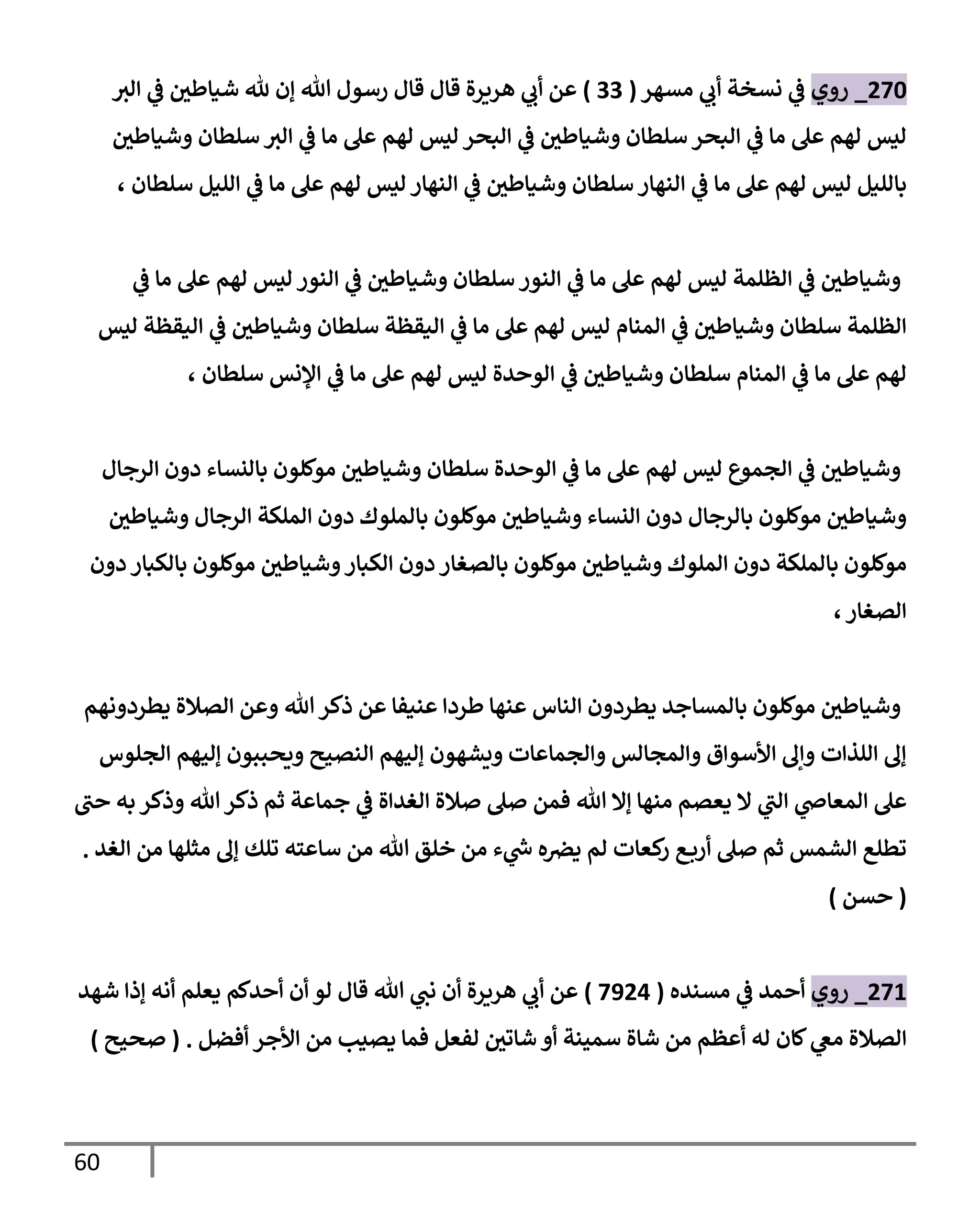 61
503
_
‫روي‬
‫مسار‬ ‫ي‬
‫أب‬ ‫نسخة‬ ‫ي‬
‫ف‬
(
00
)
‫الي‬ ‫ي‬
‫ف‬ ‫ر‬
‫شيالطن‬ ‫هلل‬ ‫إن‬ ‫هللا‬ ‫رسول‬ ‫قال‬ ‫قال‬ ‫ارةرة‬ ‫ي‬
‫أب‬ ‫عن‬
‫ر‬
‫وشيالطن‬ ‫سلطان‬ ‫الي‬ ‫ي‬
‫ف‬ ‫ما‬ ‫عل‬ ‫لام‬ ‫ليس‬ ‫البحر‬ ‫ي‬
‫ف‬ ‫ر‬
‫وشيالطن‬ ‫سلطان‬ ‫البحر‬ ‫ي‬
‫ف‬ ‫ما‬ ‫عل‬ ‫لام‬ ‫ليس‬
‫سلطان‬ ‫الةاار‬ ‫ي‬
‫ف‬ ‫ما‬ ‫عل‬ ‫لام‬ ‫ليس‬ ‫بالليل‬
، ‫سلطان‬ ‫الليل‬ ‫ي‬
‫ف‬ ‫ما‬ ‫عل‬ ‫لام‬ ‫ليس‬ ‫الةاار‬ ‫ي‬
‫ف‬ ‫ر‬
‫وشيالطن‬
‫ي‬
‫ف‬ ‫ما‬ ‫عل‬ ‫لام‬ ‫ليس‬ ‫الةور‬ ‫ي‬
‫ف‬ ‫ر‬
‫وشيالطن‬ ‫سلطان‬ ‫الةور‬ ‫ي‬
‫ف‬ ‫ما‬ ‫عل‬ ‫لام‬ ‫ليس‬ ‫الظلمة‬ ‫ي‬
‫ف‬ ‫ر‬
‫وشيالطن‬
‫ليس‬ ‫اليقظة‬ ‫ي‬
‫ف‬ ‫ر‬
‫وشيالطن‬ ‫سلطان‬ ‫اليقظة‬ ‫ي‬
‫ف‬ ‫ما‬ ‫عل‬ ‫لام‬ ‫ليس‬ ‫المةام‬ ‫ي‬
‫ف‬ ‫ر‬
‫وشيالطن‬ ‫سلطان‬ ‫الظلمة‬
‫ي‬
‫ف‬ ‫ر‬
‫وشيالطن‬ ‫سلطان‬ ‫المةام‬ ‫ي‬
‫ف‬ ‫ما‬ ‫عل‬ ‫لام‬
، ‫سلطان‬ ‫النس‬ ‫ي‬
‫ف‬ ‫ما‬ ‫عل‬ ‫لام‬ ‫ليس‬ ‫الوحدة‬
‫الرجال‬ ‫دون‬ ‫بالنساء‬ ‫موللون‬ ‫ر‬
‫وشيالطن‬ ‫سلطان‬ ‫الوحدة‬ ‫ي‬
‫ف‬ ‫ما‬ ‫عل‬ ‫لام‬ ‫ليس‬ ‫الجميع‬ ‫ي‬
‫ف‬ ‫ر‬
‫وشيالطن‬
‫ر‬
‫وشيالطن‬ ‫الرجال‬ ‫الملكة‬ ‫دون‬ ‫بالملوك‬ ‫موللون‬ ‫ر‬
‫وشيالطن‬ ‫النساء‬ ‫دون‬ ‫بالرجال‬ ‫موللون‬ ‫ر‬
‫وشيالطن‬
‫بالصغا‬ ‫موللون‬ ‫ر‬
‫وشيالطن‬ ‫الملوك‬ ‫دون‬ ‫بالملكة‬ ‫موللون‬
‫دون‬ ‫بالكبار‬ ‫موللون‬ ‫ر‬
‫وشيالطن‬‫الكبار‬ ‫دون‬ ‫ر‬
،‫الصغار‬
‫يطردونام‬ ‫الصالة‬ ‫وعن‬ ‫هللا‬ ‫ذكر‬ ‫عن‬ ‫عةيفا‬ ‫لطردا‬ ‫عةاا‬ ‫الةاس‬ ‫يطردون‬ ‫بالمساجد‬ ‫موللون‬ ‫ر‬
‫وشيالطن‬
‫الجلوس‬ ‫إليام‬ ‫وةحووون‬ ‫الةصيح‬ ‫إليام‬ ‫ويشاون‬ ‫والجماعات‬ ‫والمجالس‬ ‫األسوا‬ ‫وإل‬ ‫اللذات‬ ‫إل‬
‫هللا‬ ‫إال‬ ‫مةاا‬ ‫يعصم‬ ‫ال‬ ‫ي‬
‫الب‬ ‫ي‬
‫المعاض‬ ‫عل‬
‫حب‬ ‫به‬ ‫وذكر‬ ‫هللا‬‫ذكر‬ ‫ثم‬ ‫جماعة‬ ‫ي‬
‫ف‬ ‫الغداة‬ ‫صالة‬ ‫صل‬ ‫فمن‬
‫الغد‬ ‫من‬ ‫مثلاا‬ ‫إل‬ ‫تلك‬ ‫ساعته‬ ‫من‬ ‫هللا‬ ‫خلق‬ ‫من‬ ‫ء‬ ‫ي‬
‫ر‬
‫ش‬ ‫ه‬‫يرص‬ ‫لم‬ ‫كعات‬
‫ر‬ ‫أرب‬ ‫صل‬ ‫ثم‬ ‫الشمس‬ ‫تطل‬
.
(
‫حسن‬
)
501
_
‫روي‬
‫مسةده‬ ‫ي‬
‫ف‬ ‫أحمد‬
(
0554
)
‫شاد‬ ‫إذا‬ ‫أنه‬ ‫يعلم‬ ‫أحدلم‬ ‫أن‬ ‫لو‬ ‫قال‬ ‫هللا‬ ‫ي‬
‫نب‬ ‫أن‬ ‫ارةرة‬ ‫ي‬
‫أب‬ ‫عن‬
‫لان‬ ‫ي‬
‫مع‬ ‫الصالة‬
‫أفضل‬ ‫األجر‬ ‫من‬ ‫يصيب‬ ‫فما‬ ‫لفعل‬ ‫ر‬
‫شاتن‬ ‫أو‬ ‫سميةة‬ ‫شاة‬ ‫من‬ ‫أعظم‬ ‫له‬
( .
‫صحيح‬
)
 