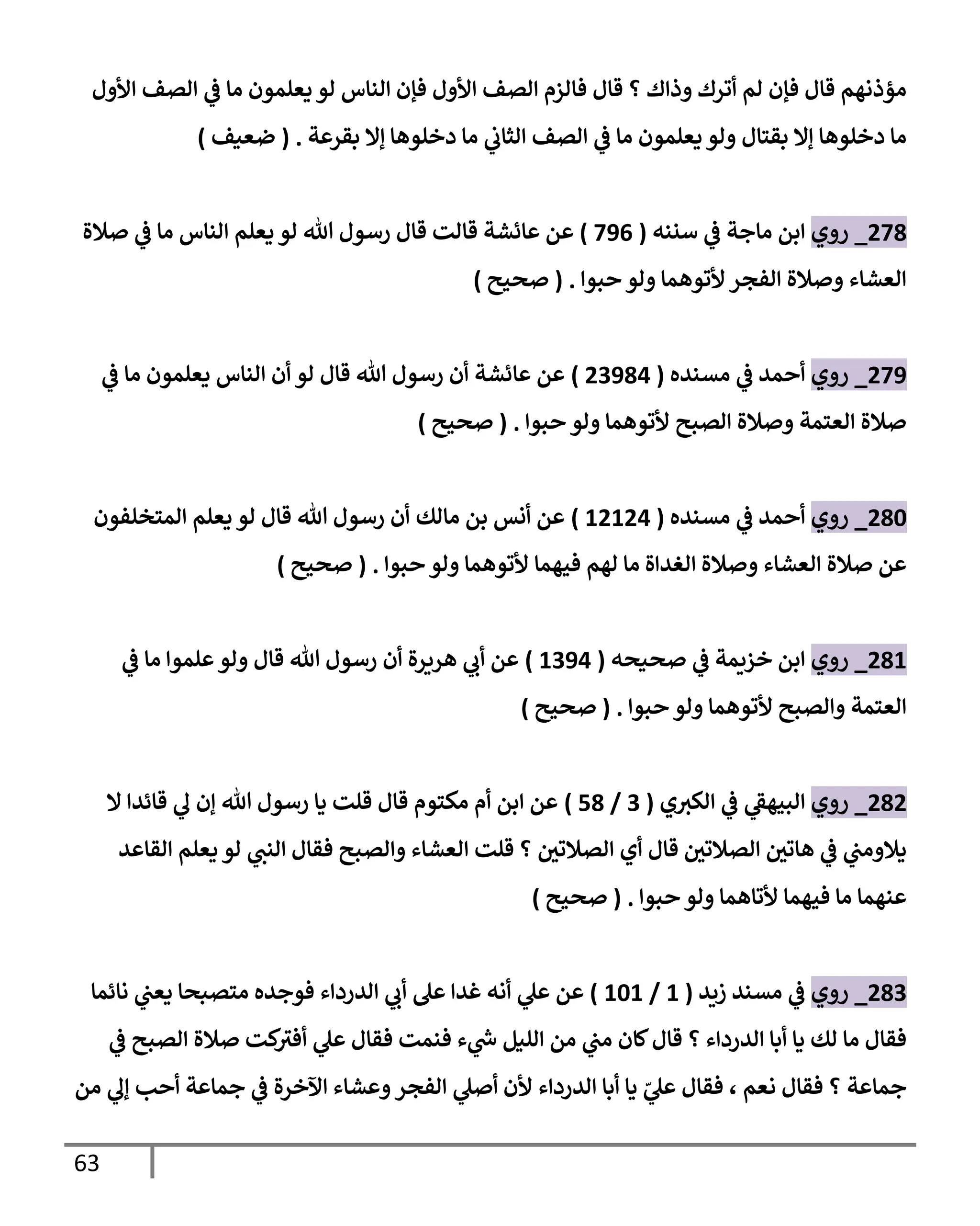 63
‫األول‬ ‫الصف‬ ‫ي‬
‫ف‬ ‫ما‬ ‫يعلمون‬‫لو‬ ‫الةاس‬ ‫فإن‬ ‫األول‬ ‫الصف‬ ‫فالزم‬ ‫قال‬ ‫؟‬ ‫وذاك‬ ‫أترك‬ ‫لم‬ ‫فإن‬ ‫قال‬ ‫ذنام‬ ‫م‬
‫بقرعة‬ ‫إال‬ ‫دخلواا‬ ‫ما‬ ‫ي‬
‫الثاب‬ ‫الصف‬ ‫ي‬
‫ف‬ ‫ما‬ ‫يعلمون‬‫ولو‬ ‫بقتال‬ ‫إال‬ ‫دخلواا‬ ‫ما‬
( .
‫ضعيف‬
)
501
_
‫روي‬
‫سنةه‬ ‫ي‬
‫ف‬ ‫ماجة‬ ‫ابن‬
(
050
)
‫عائشة‬ ‫عن‬
‫صالة‬ ‫ي‬
‫ف‬ ‫ما‬ ‫الةاس‬ ‫يعلم‬ ‫لو‬ ‫هللا‬ ‫رسول‬ ‫قال‬ ‫قالت‬
‫حووا‬ ‫ولو‬ ‫ألتواما‬‫الفجر‬ ‫وصالة‬ ‫العشاء‬
( .
‫صحيح‬
)
505
_
‫روي‬
‫مسةده‬ ‫ي‬
‫ف‬ ‫أحمد‬
(
50514
)
‫عائشة‬ ‫عن‬
‫ي‬
‫ف‬ ‫ما‬ ‫يعلمون‬ ‫الةاس‬ ‫أن‬ ‫لو‬ ‫قال‬ ‫هللا‬ ‫رسول‬ ‫أن‬
‫حووا‬ ‫ولو‬ ‫ألتواما‬ ‫الصوح‬ ‫وصالة‬ ‫العتمة‬ ‫صالة‬
( .
‫صحيح‬
)
513
_
‫روي‬
‫مسةده‬ ‫ي‬
‫ف‬ ‫أحمد‬
(
15154
)
‫مالك‬ ‫بن‬ ‫أنس‬ ‫عن‬
‫المتخلفون‬ ‫يعلم‬ ‫لو‬ ‫قال‬ ‫هللا‬ ‫رسول‬ ‫أن‬
‫حووا‬ ‫ولو‬ ‫ألتواما‬ ‫فياما‬ ‫لام‬ ‫ما‬ ‫الغداة‬ ‫وصالة‬ ‫العشاء‬ ‫صالة‬ ‫عن‬
( .
‫صحيح‬
)
511
_
‫روي‬
‫صحيحه‬ ‫ي‬
‫ف‬ ‫خزةمة‬ ‫ابن‬
(
1054
)
‫ي‬
‫ف‬ ‫ما‬ ‫علموا‬‫ولو‬ ‫قال‬ ‫هللا‬ ‫رسول‬ ‫أن‬ ‫ارةرة‬ ‫ي‬
‫أب‬ ‫عن‬
‫حووا‬ ‫ولو‬ ‫ألتواما‬ ‫والصوح‬ ‫العتمة‬
( .
‫صحيح‬
)
515
_
‫روي‬
‫ي‬‫الكي‬ ‫ي‬
‫ف‬ ‫ي‬
‫الوياف‬
(
0
/
51
)
‫ال‬ ‫قائدا‬ ‫ي‬
‫ل‬ ‫إن‬ ‫هللا‬ ‫رسول‬ ‫يا‬ ‫قلت‬ ‫قال‬ ‫مكتوم‬ ‫أم‬ ‫ابن‬ ‫عن‬
‫القاعد‬ ‫يعلم‬ ‫لو‬ ‫ي‬
‫الةب‬ ‫فقال‬ ‫والصوح‬ ‫العشاء‬ ‫قلت‬ ‫؟‬ ‫ر‬
‫الصالتن‬ ‫أي‬ ‫قال‬ ‫ر‬
‫الصالتن‬ ‫ر‬
‫ااتن‬ ‫ي‬
‫ف‬ ‫ي‬
‫يالومب‬
‫حووا‬ ‫ولو‬ ‫ألتااما‬ ‫فياما‬ ‫ما‬ ‫عةاما‬
( .
‫صحيح‬
)
510
_
‫روي‬
‫زةد‬ ‫مسةد‬ ‫ي‬
‫ف‬
(
1
/
131
)
‫م‬ ‫فوجده‬ ‫الدرداء‬ ‫ي‬
‫أب‬ ‫عل‬ ‫غدا‬ ‫أنه‬ ‫ي‬
‫عل‬ ‫عن‬
‫نائما‬ ‫ي‬
‫يعب‬ ‫تصبحا‬
‫ي‬
‫ف‬ ‫الصوح‬ ‫صالة‬ ‫كت‬
‫أفي‬ ‫ي‬
‫عل‬ ‫فقال‬ ‫فةمت‬ ‫ء‬ ‫ي‬
‫ر‬
‫ش‬ ‫الليل‬ ‫من‬ ‫ي‬
‫مب‬ ‫لان‬‫قال‬ ‫؟‬ ‫الدرداء‬ ‫أبا‬ ‫يا‬ ‫لك‬ ‫ما‬ ‫فقال‬
‫من‬ ‫ي‬
‫إل‬ ‫أحب‬ ‫جماعة‬ ‫ي‬
‫ف‬ ‫اآلخرة‬ ‫وعشاء‬‫الفجر‬ ‫ي‬
‫أصل‬ ‫ألن‬ ‫الدرداء‬ ‫أبا‬ ‫يا‬ ّ
‫ي‬
‫عل‬ ‫فقال‬ ، ‫نعم‬ ‫فقال‬ ‫؟‬ ‫جماعة‬
 