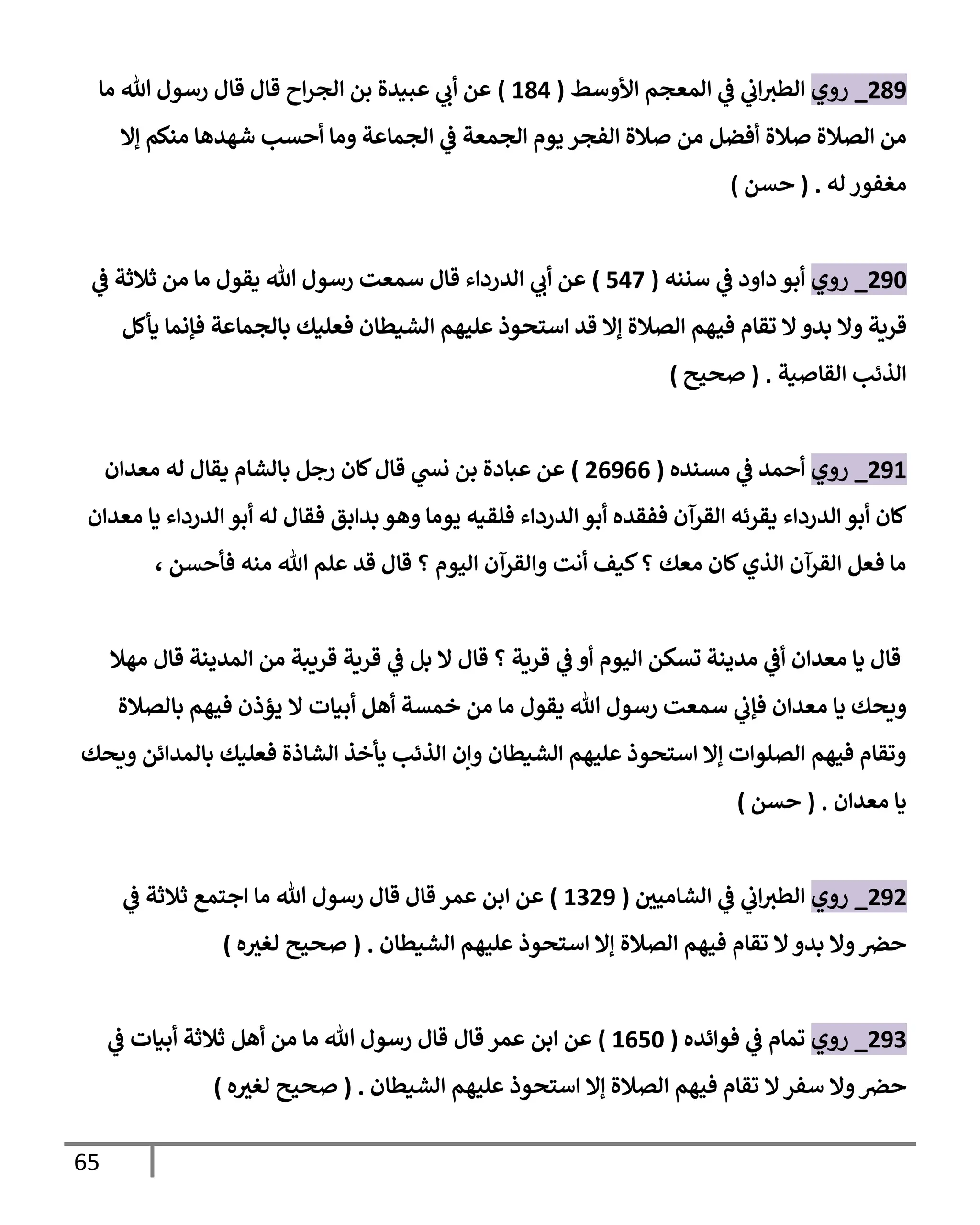 65
515
_
‫روي‬
‫األوسط‬ ‫المعجم‬ ‫ي‬
‫ف‬ ‫ي‬
‫اب‬‫الطي‬
(
114
)
‫ما‬ ‫هللا‬ ‫رسول‬ ‫قال‬ ‫قال‬ ‫اح‬‫ر‬‫الج‬ ‫بن‬ ‫عويدة‬ ‫ي‬
‫أب‬ ‫عن‬
‫إال‬ ‫مةلم‬ ‫شاداا‬ ‫أحسب‬ ‫وما‬ ‫الجماعة‬ ‫ي‬
‫ف‬ ‫الجمعة‬ ‫يوم‬ ‫الفجر‬ ‫صالة‬ ‫من‬ ‫أفضل‬ ‫صالة‬ ‫الصالة‬ ‫من‬
‫له‬ ‫مغفور‬
( .
‫حسن‬
)
553
_
‫روي‬
‫سنةه‬ ‫ي‬
‫ف‬ ‫داود‬ ‫أبو‬
(
540
)
‫ي‬
‫ف‬ ‫ثالثة‬ ‫من‬ ‫ما‬ ‫يقول‬ ‫هللا‬ ‫رسول‬ ‫سمعت‬ ‫قال‬ ‫الدرداء‬ ‫ي‬
‫أب‬ ‫عن‬
‫في‬ ‫تقام‬ ‫ال‬‫بدو‬ ‫وال‬ ‫قرةة‬
‫يأكل‬ ‫فإنما‬ ‫بالجماعة‬ ‫فعليك‬ ‫الشيطان‬ ‫عليام‬ ‫استحوذ‬ ‫قد‬ ‫إال‬ ‫الصالة‬ ‫ام‬
‫القاصية‬ ‫الذئب‬
( .
‫صحيح‬
)
551
_
‫روي‬
‫مسةده‬ ‫ي‬
‫ف‬ ‫أحمد‬
(
50500
)
‫معدان‬ ‫له‬ ‫يقال‬ ‫بالشام‬ ‫رجل‬ ‫لان‬‫قال‬ ‫ي‬
‫نس‬ ‫بن‬ ‫عبادة‬ ‫عن‬
‫أبو‬ ‫له‬ ‫فقال‬ ‫بدابق‬ ‫واو‬ ‫يوما‬ ‫فلقيه‬ ‫الدرداء‬ ‫أبو‬ ‫ففقده‬ ‫القرآن‬ ‫يقرئه‬ ‫الدرداء‬ ‫أبو‬ ‫لان‬
‫معدان‬ ‫يا‬ ‫الدرداء‬
، ‫فأحسن‬ ‫مةه‬ ‫هللا‬ ‫علم‬ ‫قد‬ ‫قال‬ ‫؟‬ ‫اليوم‬ ‫والقرآن‬ ‫أنت‬ ‫كيف‬‫؟‬ ‫معك‬ ‫لان‬‫الذي‬ ‫القرآن‬ ‫فعل‬ ‫ما‬
‫ماال‬ ‫قال‬ ‫المديةة‬ ‫من‬ ‫قرةبة‬ ‫قرةة‬ ‫ي‬
‫ف‬ ‫بل‬ ‫ال‬ ‫قال‬ ‫؟‬ ‫قرةة‬ ‫ي‬
‫ف‬ ‫أو‬ ‫اليوم‬ ‫تسكن‬ ‫مديةة‬ ‫ي‬
‫أف‬ ‫معدان‬ ‫يا‬ ‫قال‬
‫ي‬ ‫ال‬ ‫أبيات‬ ‫أال‬ ‫خمسة‬ ‫من‬ ‫ما‬ ‫يقول‬ ‫هللا‬ ‫رسول‬ ‫سمعت‬ ‫ي‬
‫فإب‬ ‫معدان‬ ‫يا‬ ‫وةحك‬
‫بالصالة‬ ‫فيام‬ ‫ذن‬
‫وةحك‬ ‫بالمدائن‬ ‫فعليك‬ ‫الشاذة‬ ‫يأخذ‬ ‫الذئب‬ ‫وإن‬ ‫الشيطان‬ ‫عليام‬ ‫استحوذ‬ ‫إال‬ ‫الصلوات‬ ‫فيام‬ ‫وتقام‬
‫معدان‬ ‫يا‬
( .
‫حسن‬
)
555
_
‫روي‬
‫ر‬
‫الشامين‬ ‫ي‬
‫ف‬ ‫ي‬
‫اب‬‫الطي‬
(
1055
)
‫ي‬
‫ف‬ ‫ثالثة‬ ‫اجتم‬ ‫ما‬ ‫هللا‬ ‫رسول‬ ‫قال‬ ‫قال‬ ‫عمر‬ ‫ابن‬ ‫عن‬
‫عليا‬ ‫استحوذ‬ ‫إال‬ ‫الصالة‬ ‫فيام‬ ‫تقام‬ ‫ال‬ ‫بدو‬ ‫وال‬‫حرص‬
‫الشيطان‬ ‫م‬
( .
‫ه‬ ‫ر‬
‫لغي‬ ‫صحيح‬
)
550
_
‫روي‬
‫فوائده‬ ‫ي‬
‫ف‬ ‫تمام‬
(
1053
)
‫ي‬
‫ف‬ ‫أبيات‬ ‫ثالثة‬ ‫أال‬ ‫من‬ ‫ما‬ ‫هللا‬ ‫رسول‬ ‫قال‬ ‫قال‬ ‫عمر‬ ‫ابن‬ ‫عن‬
‫الشيطان‬ ‫عليام‬ ‫استحوذ‬ ‫إال‬ ‫الصالة‬ ‫فيام‬ ‫تقام‬ ‫ال‬‫سفر‬ ‫وال‬‫حرص‬
( .
‫ه‬ ‫ر‬
‫لغي‬ ‫صحيح‬
)
 