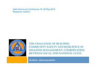 Safe Community Conference 19 -20 May 2010
Reykjavík, Iceland




               THE CHALLENGE OF BUILDING
               COMMUNITY SAFETY AND RESILIENCE IN
               DISASTER MANAGEMENT: COORDINATION
               BETWEEN LOCAL AND NATIONAL LEVEL

               Gu!rún Jóhannesdóttir
 