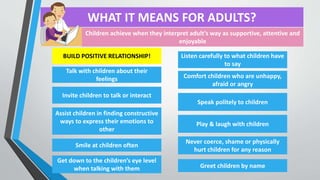 WHAT IT MEANS FOR ADULTS?
Greet children by name
Talk with children about their
feelings
Invite children to talk or interact
Assist children in finding constructive
ways to express their emotions to
other
Smile at children often
Get down to the children’s eye level
when talking with them
Listen carefully to what children have
to say
Comfort children who are unhappy,
afraid or angry
Speak politely to children
Play & laugh with children
Never coerce, shame or physically
hurt children for any reason
Children achieve when they interpret adult’s way as supportive, attentive and
enjoyable
BUILD POSITIVE RELATIONSHIP!
 