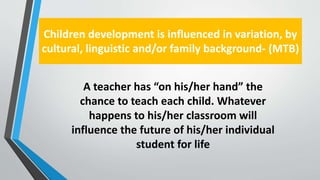 Children development is influenced in variation, by
cultural, linguistic and/or family background- (MTB)
A teacher has “on his/her hand” the
chance to teach each child. Whatever
happens to his/her classroom will
influence the future of his/her individual
student for life
 