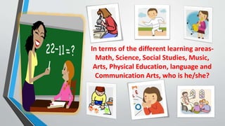 In terms of the different learning areas-
Math, Science, Social Studies, Music,
Arts, Physical Education, language and
Communication Arts, who is he/she?
 