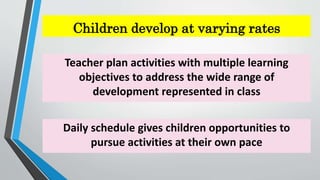 Children develop at varying rates
Teacher plan activities with multiple learning
objectives to address the wide range of
development represented in class
Daily schedule gives children opportunities to
pursue activities at their own pace
 