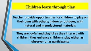 Children learn through play
Teacher provide opportunities for children to play on
their own with others; indoor or outdoor; with
natural and manufactured materials
They are joyful and playful as they interact with
children, they enhance children’s play either as
observer or as participants
 
