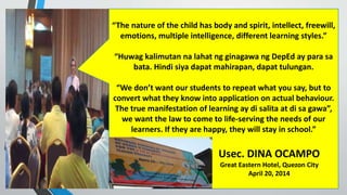 “The nature of the child has body and spirit, intellect, freewill,
emotions, multiple intelligence, different learning styles.”
“Huwag kalimutan na lahat ng ginagawa ng DepEd ay para sa
bata. Hindi siya dapat mahirapan, dapat tulungan.
“We don’t want our students to repeat what you say, but to
convert what they know into application on actual behaviour.
The true manifestation of learning ay di salita at di sa gawa”,
we want the law to come to life-serving the needs of our
learners. If they are happy, they will stay in school.”
Usec. DINA OCAMPO
Great Eastern Hotel, Quezon City
April 20, 2014
 