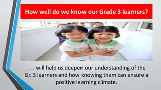 How well do we know our Grade 3 learners?
. . . will help us deepen our understanding of the
Gr. 3 learners and how knowing them can ensure a
positive learning climate.
 