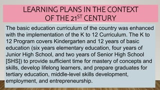 LEARNING PLANS IN THE CONTEXT
OF THE 21ST CENTURY
The basic education curriculum of the country was enhanced
with the implementation of the K to 12 Curriculum. The K to
12 Program covers Kindergarten and 12 years of basic
education (six years elementary education, four years of
Junior High School, and two years of Senior High School
[SHS]) to provide sufficient time for mastery of concepts and
skills, develop lifelong learners, and prepare graduates for
tertiary education, middle-level skills development,
employment, and entrepreneurship.
 