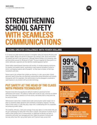 WHITE PAPER
K-12 EDUCATION COMMUNICATIONS
PUT SAFETY AT THE HEAD OF THE CLASS
WITH PROVEN TECHNOLOGY
FACING GREATER CHALLENGES WITH FEWER DOLLARS
99%
OF SCHOOLS REPORT ONE
OR MORE INCIDENTS
OF VIOLENT CRIME3
74%
40%
STRENGTHENING
SCHOOL SAFETY
WITH SEAMLESS
COMMUNICATIONS
K-12 schools are under enormous pressure to strengthen safety and improve efficiency with
tighter budgets. Ninety-nine percent of educators say creating a safe, secure environment
for students and staff is their top priority1
. Although federal funding is not increasing, state
and local dollars account for 90 percent of funds2
. The key to tapping into these grants is a
school safety plan, especially one that identifies needed equipment upfront.
School safety extends beyond classrooms and corridors. It includes preparing institutions
for disasters and weather events, coordinating a rapid response throughout a school or
district, and keeping students safe off property – as they travel on buses, to field trips,
tournaments and more.
Parents want to be confident their children are learning in a safe, secure place. School
personnel need to know they can effectively communicate among themselves and instantly
interoperate with first responders. And administrators must be equipped to coordinate a
rapid response to any situation with up-to-date technology.
Educators know that ensuring physical safety for students is paramount to their
performance and success. This sphere of safety starts at the bus stop, continues as children
move from classroom to cafeteria to off-site activity, and follows them as they board the
bus and arrive home.
Administrators realize that a reliable district-wide communication system needs to be in
place to streamline safety operations and coordinate an emergency response. Two-way
radios fit that criteria; it’s why they play a major role in collaborating with first responders
and enhancing student safety.
The reliability, efficiency, clarity and coverage of two-way radios is so time-tested, they are
the go-to technology for nearly half of the nation’s schools. Forty percent of schools rely on
radios as their primary form of communication; an additional six percent use them in
conjunction with email, text messaging and more. Eighty-five percent of schools with
two-way radios have their own private system and 15 percent lease access time5
.
OF EDUCATORS
SAY CREATING
A SAFE, SECURE
ENVIRONMENT FOR
STUDENTS AND
STAFF IS THEIR
MOST IMPORTANT
PRIORITY1
OF SCHOOLS SAY THEIR
COMMUNICATION SYSTEM
NEEDS TO BE IMPROVED4
Call Now!
For more information,
or to request a demo:
Jordan Holt
Account Manager
Jordan.holt@allcomm.com
334.332.7079-Mobile
334.264.4552-Office
 