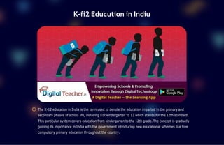 K-fi2 Educution in Indiu
The K-12 education in India is the term used to denote the education imparted in the primary and
secondary phases of school life, including Kor kindergarten to 12 which stands for the 12th standard.
This particular system covers education from kindergarten to the 12th grade. The concept is gradually
gaining its importance in India with the government introducing new educational schemes like free
compulsory primary education throughout the country.
 