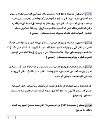 5
4
_
‫روي‬
‫صحيحه‬ ‫ي‬
‫ف‬ ‫البخاري‬
(
164
)
‫ي‬
‫الةب‬ ‫ي‬
‫صل‬ ‫قا‬ ‫مسعود‬ ‫ابن‬ ‫عن‬
‫رسو‬ ‫يا‬ ‫له‬ ‫قيل‬ ‫سهم‬ ‫فهما‬
‫وا‬ ‫رجهيه‬ ‫فثب‬ ‫وكذا‬ ‫كذا‬‫صهيت‬ ‫قالوا‬ ‫؟‬ ‫ذاك‬ ‫وما‬ ‫قا‬ ، ‫ء‬ ‫ي‬
‫ش‬ ‫الصالة‬ ‫ي‬
‫ف‬ ‫أحدث‬ ‫هللا‬
‫القبهة‬ ‫ستقبل‬
‫سهم‬ ‫ثم‬ ‫سجدتن‬ ‫وسجد‬
،
‫به‬ ‫لةبأتلم‬ ‫ء‬ ‫ي‬
‫ش‬ ‫الصالة‬ ‫ي‬
‫ف‬ ‫حدث‬ ‫لو‬ ‫إنه‬ ‫قا‬ ‫بوجهه‬ ‫عهيةا‬ ‫أقبل‬ ‫فهما‬
‫صالته‬ ‫ي‬
‫ف‬ ‫أحدلم‬
َّ
‫شك‬ ‫وإذا‬ ، ‫ي‬
‫فذكروب‬ ‫نسيت‬ ‫فإذا‬ ‫تنسون‬ ‫لما‬‫أنىس‬ ‫مثهكم‬ ‫بش‬ ‫أنا‬ ‫إنما‬ ‫ولكن‬
‫سجدتن‬ ‫يسجد‬ ‫ثم‬ ‫يسهم‬ ‫ثم‬ ‫عهيه‬ ‫فهيتم‬ ‫الصواب‬ ‫فهيتحرى‬
( .
‫صحيح‬
)
0
_
‫روي‬
‫صحيحه‬ ‫ي‬
‫ف‬ ‫البخاري‬
(
0004
)
‫أو‬ ‫اد‬‫ز‬‫ف‬ ‫الظهر‬ ‫صالة‬ ‫بهم‬ ‫صل‬ ‫هللا‬ ‫ي‬
‫نب‬ ‫أن‬ ‫مسعود‬ ‫ابن‬ ‫عن‬
‫وكذا‬ ‫كذا‬‫صهيت‬ ‫قالوا‬ ‫؟‬ ‫ذاك‬ ‫وما‬ ‫قا‬ ‫؟‬ ‫نسيت‬ ‫أم‬ ‫الصالة‬ ‫أقرصت‬ ‫هللا‬ ‫رسو‬ ‫يا‬ ‫قيل‬ ‫قا‬ ، ‫مةها‬ ‫نقص‬
‫فيتحرى‬ ‫نقص‬ ‫أم‬ ‫صالته‬ ‫ي‬
‫ف‬ ‫اد‬‫ز‬ ‫يدري‬ ‫ال‬ ‫لمن‬ ‫السجدتان‬ ‫ااتان‬ ‫قا‬ ‫ثم‬ ‫سجدتن‬ ‫بهم‬ ‫فسجد‬ ‫قا‬
‫سجدتن‬ ‫يسجد‬ ‫ثم‬ ‫ي‬
‫بف‬ ‫ما‬ ‫فيتم‬ ‫الصواب‬
( .
‫صحيح‬
)
0
_
‫روي‬
‫صحيحه‬ ‫ي‬
‫ف‬ ‫مسهم‬
(
000
)
‫مسعود‬ ‫ابن‬ ‫عن‬
‫قيل‬ ‫سهم‬ ‫فهما‬ ‫نقص‬ ‫أو‬ ‫اد‬‫ز‬‫ف‬ ‫هللا‬ ‫رسو‬ ‫صل‬
‫رجهيه‬ ‫فثب‬ ‫قا‬ ، ‫وكذا‬ ‫كذا‬‫صهيت‬ ‫قالوا‬ ‫؟‬ ‫ذاك‬ ‫وما‬ ‫قا‬ ‫؟‬ ‫ء‬ ‫ي‬
‫ش‬ ‫الصالة‬ ‫ي‬
‫ف‬ ‫أحدث‬ ‫هللا‬ ‫رسو‬ ‫يا‬ ‫له‬
، ‫سهم‬ ‫ثم‬ ‫سجدتن‬ ‫فسجد‬ ‫القبهة‬ ‫واستقبل‬
‫حدث‬ ‫لو‬ ‫إنه‬ ‫فقا‬ ‫بوجهه‬ ‫عهيةا‬ ‫أقبل‬ ‫ثم‬
‫لما‬‫أنىس‬ ‫بش‬ ‫أنا‬ ‫إنما‬ ‫ولكن‬ ‫به‬ ‫أنبأتلم‬ ‫ء‬ ‫ي‬
‫ش‬ ‫الصالة‬ ‫ي‬
‫ف‬
‫ليسجد‬ ‫ثم‬ ‫عهيه‬ ‫فهيتم‬ ‫الصواب‬ ‫فهيتحر‬ ‫صالته‬ ‫ي‬
‫ف‬ ‫أحدلم‬ ‫شك‬ ‫وإذا‬ ‫ي‬
‫فذكروب‬ ‫نسيت‬ ‫فإذا‬ ‫تنسون‬
‫سجدتن‬
( .
‫صحيح‬
)
1
_
‫روي‬
‫صحيحه‬ ‫ي‬
‫ف‬ ‫مسهم‬
(
000
)
‫مسعود‬ ‫ابن‬ ‫عن‬
‫السالم‬ ‫بعد‬ ‫السهو‬ ‫ي‬
‫سجدب‬ ‫سجد‬ ‫ي‬
‫الةب‬ ‫أن‬
‫والكالم‬
( .
‫صحيح‬
)
 