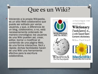 Que es un Wiki?
O Volviendo a la propia Wikipedia,
  es un sitio Web colaborativo que
  puede ser editado por varios
  usuarios, y que, a diferencia de
  un blog, colaborativo, o no, está
  necesariamente ordenado de
  manera cronológica; los usuarios
  de una Wiki pueden así, crear,
  editar, borrar o modificar el
  contenido de una página Web,
  de una forma interactiva, fácil y
  rápida; dichas facilidades hacen
  de una Wiki una herramienta
  efectiva para la escritura
  colaborativa.
 