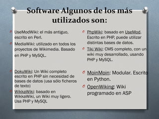 Software Algunos de los más
               utilizados son:
O UseModWiki: el más antiguo,         O PhpWiki: basado en UseMod.
  escrito en Perl.                      Escrito en PHP, puede utilizar
O MediaWiki: utilizado en todos los     distintas bases de datos.
  proyectos de Wikimedia. Basado      O Tiki Wiki: CMS completo, con un
  en PHP y MySQL.                       wiki muy desarrollado, usando
                                        PHP y MySQL.

O DokuWiki: Un Wiki completo          O MoinMoin: Modular. Escrito
  escrito en PHP sin necesidad de
  bases de datos (usa sólo ficheros     en Python.
  de texto)                           O OpenWiking: Wiki
O WikkaWiki: basado en
                                        programado en ASP
  WikkaWiki, un Wiki muy ligero.
  Usa PHP y MySQL
 