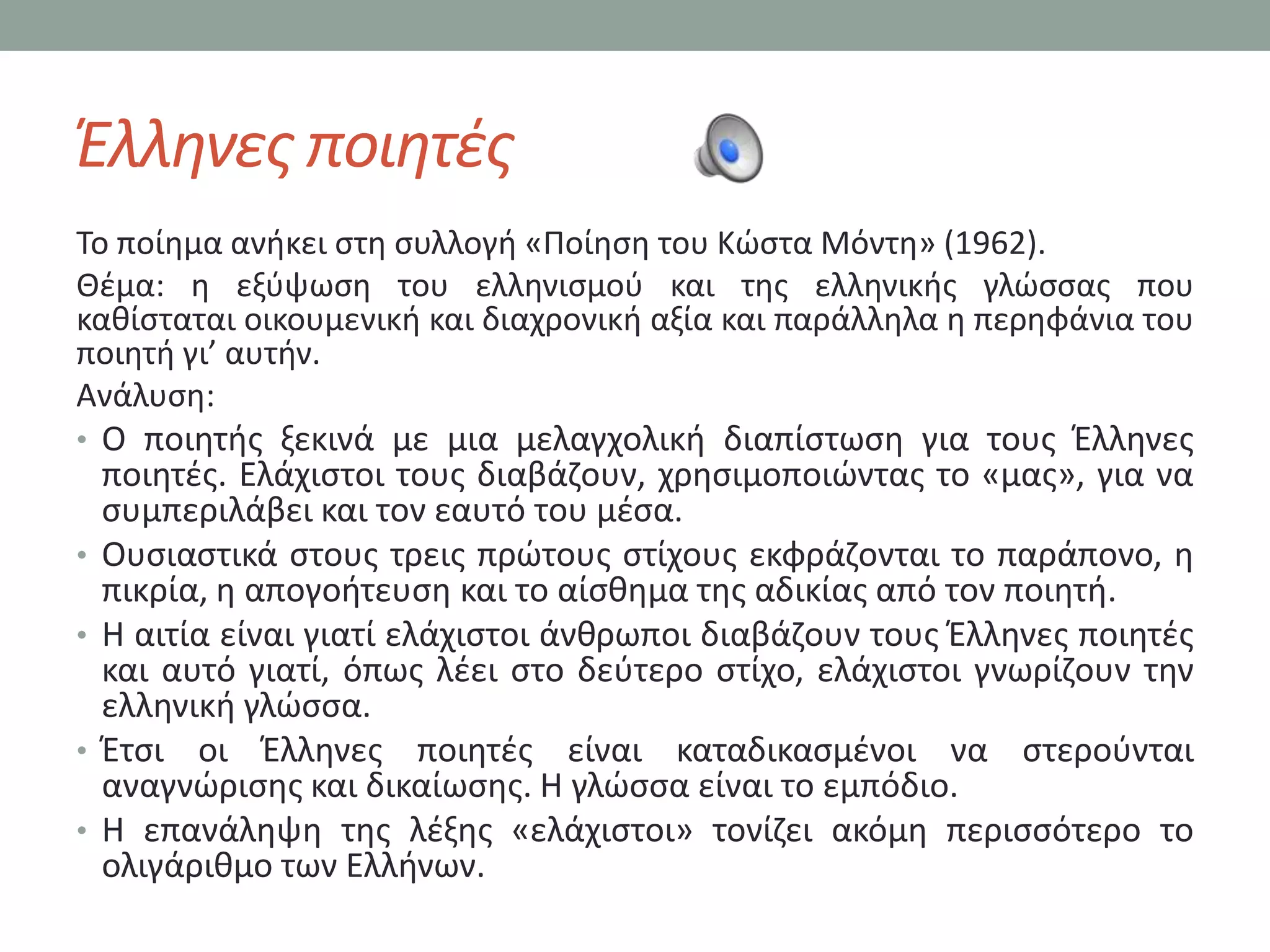 Ζλλθνεσ ποιθτζσ
Σο ποίθμα ανικει ςτθ ςυλλογι «Ποίθςθ του Κϊςτα Μόντθ» (1962).
Θζμα: θ εξφψωςθ του ελλθνιςμοφ και τθσ ελλθνικισ γλϊςςασ που
κακίςταται οικουμενικι και διαχρονικι αξία και παράλλθλα θ περθφάνια του
ποιθτι γι’ αυτιν.
Ανάλυςθ:
• Ο ποιθτισ ξεκινά με μια μελαγχολικι διαπίςτωςθ για τουσ Ζλλθνεσ
  ποιθτζσ. Ελάχιςτοι τουσ διαβάηουν, χρθςιμοποιϊντασ το «μασ», για να
  ςυμπεριλάβει και τον εαυτό του μζςα.
• Ουςιαςτικά ςτουσ τρεισ πρϊτουσ ςτίχουσ εκφράηονται το παράπονο, θ
  πικρία, θ απογοιτευςθ και το αίςκθμα τθσ αδικίασ από τον ποιθτι.
• Η αιτία είναι γιατί ελάχιςτοι άνκρωποι διαβάηουν τουσ Ζλλθνεσ ποιθτζσ
  και αυτό γιατί, όπωσ λζει ςτο δεφτερο ςτίχο, ελάχιςτοι γνωρίηουν τθν
  ελλθνικι γλϊςςα.
• Ζτςι οι Ζλλθνεσ ποιθτζσ είναι καταδικαςμζνοι να ςτεροφνται
  αναγνϊριςθσ και δικαίωςθσ. Η γλϊςςα είναι το εμπόδιο.
• Η επανάλθψθ τθσ λζξθσ «ελάχιςτοι» τονίηει ακόμθ περιςςότερο το
  ολιγάρικμο των Ελλινων.
 