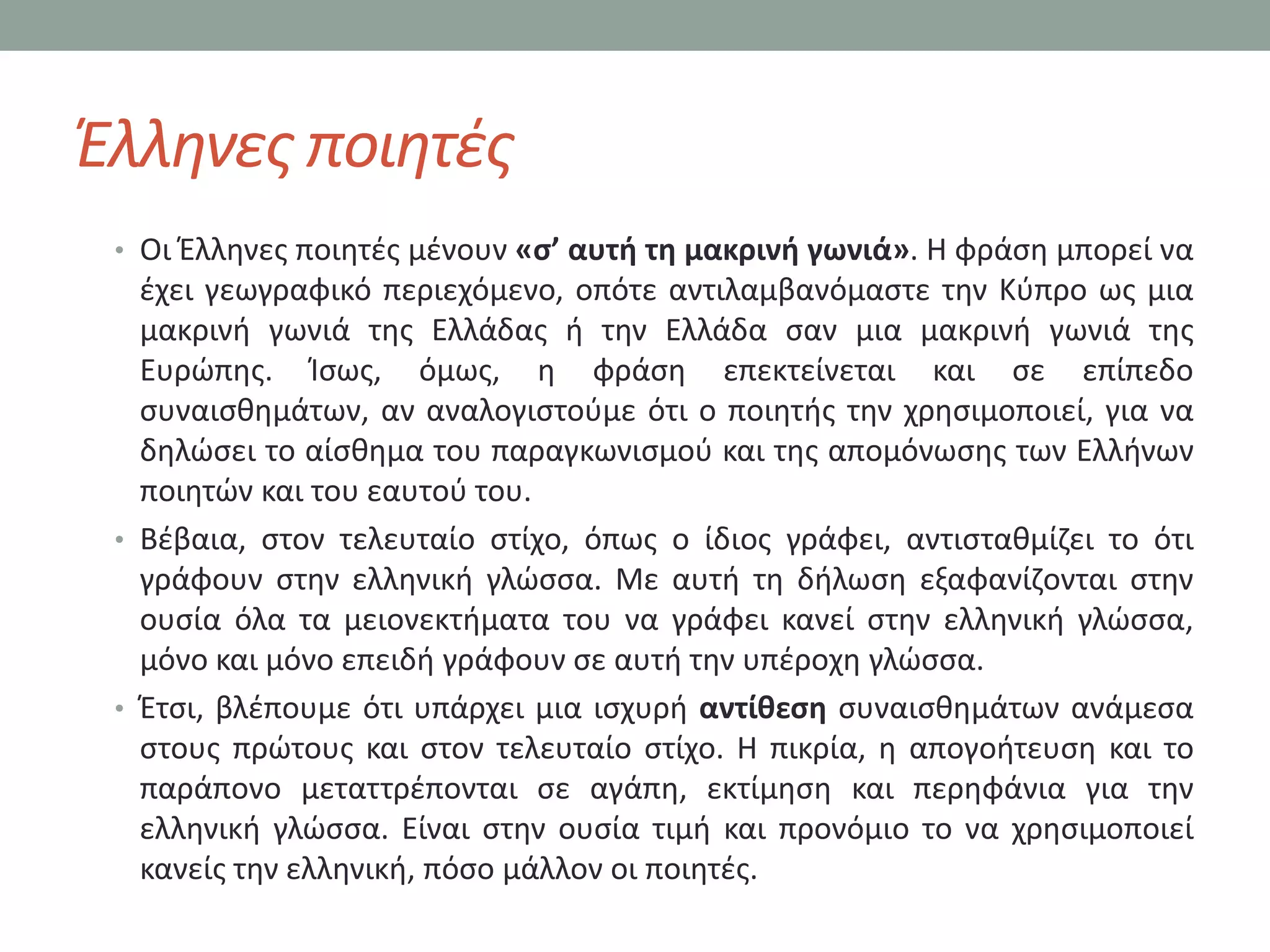 Ζλλθνεσ ποιθτζσ
 • Οι Ζλλθνεσ ποιθτζσ μζνουν «σ’ αυτή τη μακρινή γωνιά». Η φράςθ μπορεί να
   ζχει γεωγραφικό περιεχόμενο, οπότε αντιλαμβανόμαςτε τθν Κφπρο ωσ μια
   μακρινι γωνιά τθσ Ελλάδασ ι τθν Ελλάδα ςαν μια μακρινι γωνιά τθσ
   Ευρϊπθσ. Κςωσ, όμωσ, θ φράςθ επεκτείνεται και ςε επίπεδο
   ςυναιςκθμάτων, αν αναλογιςτοφμε ότι ο ποιθτισ τθν χρθςιμοποιεί, για να
   δθλϊςει το αίςκθμα του παραγκωνιςμοφ και τθσ απομόνωςθσ των Ελλινων
   ποιθτϊν και του εαυτοφ του.
 • Βζβαια, ςτον τελευταίο ςτίχο, όπωσ ο ίδιοσ γράφει, αντιςτακμίηει το ότι
   γράφουν ςτθν ελλθνικι γλϊςςα. Με αυτι τθ διλωςθ εξαφανίηονται ςτθν
   ουςία όλα τα μειονεκτιματα του να γράφει κανεί ςτθν ελλθνικι γλϊςςα,
   μόνο και μόνο επειδι γράφουν ςε αυτι τθν υπζροχθ γλϊςςα.
 • Ζτςι, βλζπουμε ότι υπάρχει μια ιςχυρι αντίθεση ςυναιςκθμάτων ανάμεςα
   ςτουσ πρϊτουσ και ςτον τελευταίο ςτίχο. Η πικρία, θ απογοιτευςθ και το
   παράπονο μεταττρζπονται ςε αγάπθ, εκτίμθςθ και περθφάνια για τθν
   ελλθνικι γλϊςςα. Είναι ςτθν ουςία τιμι και προνόμιο το να χρθςιμοποιεί
   κανείσ τθν ελλθνικι, πόςο μάλλον οι ποιθτζσ.
 