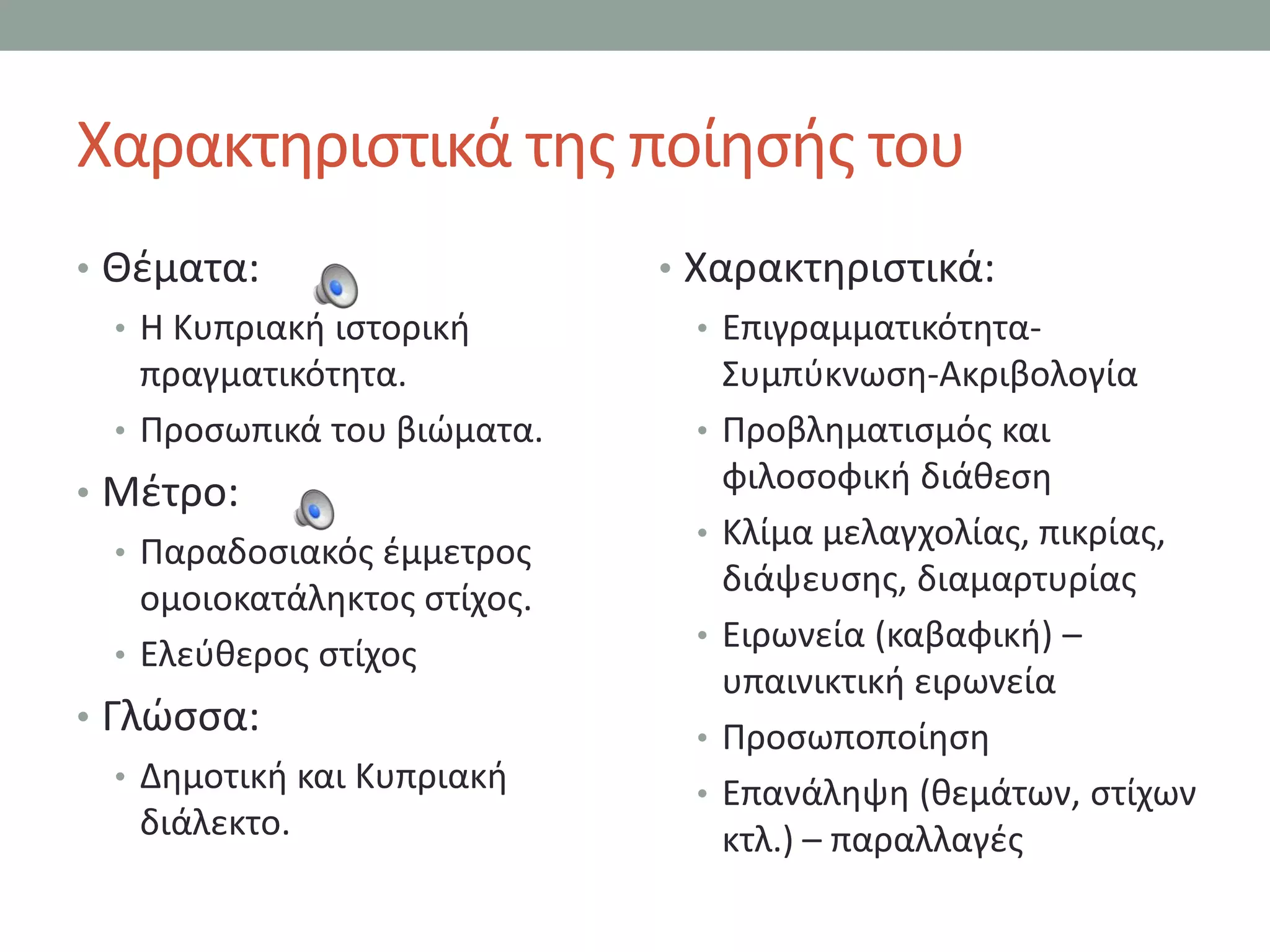 Χαρακτθριςτικά τθσ ποίθςισ του
• Θζματα:                     • Χαρακτθριςτικά:
  • Η Κυπριακι ιςτορικι          • Επιγραμματικότθτα-
    πραγματικότθτα.                ΢υμπφκνωςθ-Ακριβολογία
  • Προςωπικά του βιϊματα.       • Προβλθματιςμόσ και
• Μζτρο:                           φιλοςοφικι διάκεςθ
                                 • Κλίμα μελαγχολίασ, πικρίασ,
  • Παραδοςιακόσ ζμμετροσ
                                   διάψευςθσ, διαμαρτυρίασ
    ομοιοκατάλθκτοσ ςτίχοσ.
                                 • Ειρωνεία (καβαφικι) –
  • Ελεφκεροσ ςτίχοσ
                                   υπαινικτικι ειρωνεία
• Γλϊςςα:                        • Προςωποποίθςθ
   • Δθμοτικι και Κυπριακι
                                 • Επανάλθψθ (κεμάτων, ςτίχων
     διάλεκτο.                     κτλ.) – παραλλαγζσ
 