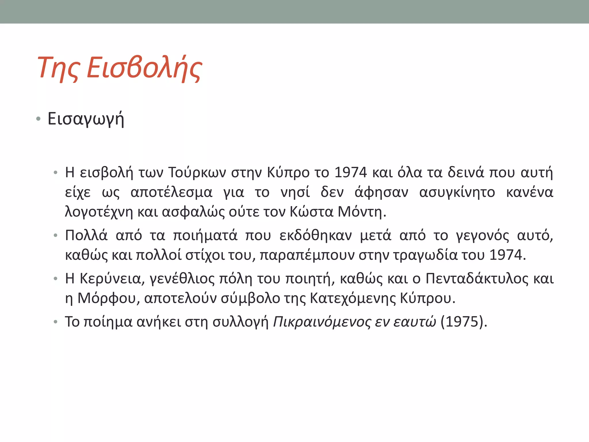 Τθσ Ειςβολισ
• Ειςαγωγι


 • Η ειςβολι των Σοφρκων ςτθν Κφπρο το 1974 και όλα τα δεινά που αυτι
   είχε ωσ αποτζλεςμα για το νθςί δεν άφθςαν αςυγκίνθτο κανζνα
   λογοτζχνθ και αςφαλϊσ οφτε τον Κϊςτα Μόντθ.
 • Πολλά από τα ποιιματά που εκδόκθκαν μετά από το γεγονόσ αυτό,
   κακϊσ και πολλοί ςτίχοι του, παραπζμπουν ςτθν τραγωδία του 1974.
 • Η Κερφνεια, γενζκλιοσ πόλθ του ποιθτι, κακϊσ και ο Πενταδάκτυλοσ και
   θ Μόρφου, αποτελοφν ςφμβολο τθσ Κατεχόμενθσ Κφπρου.
 • Σο ποίθμα ανικει ςτθ ςυλλογι Πικραινόμενοσ εν εαυτώ (1975).
 