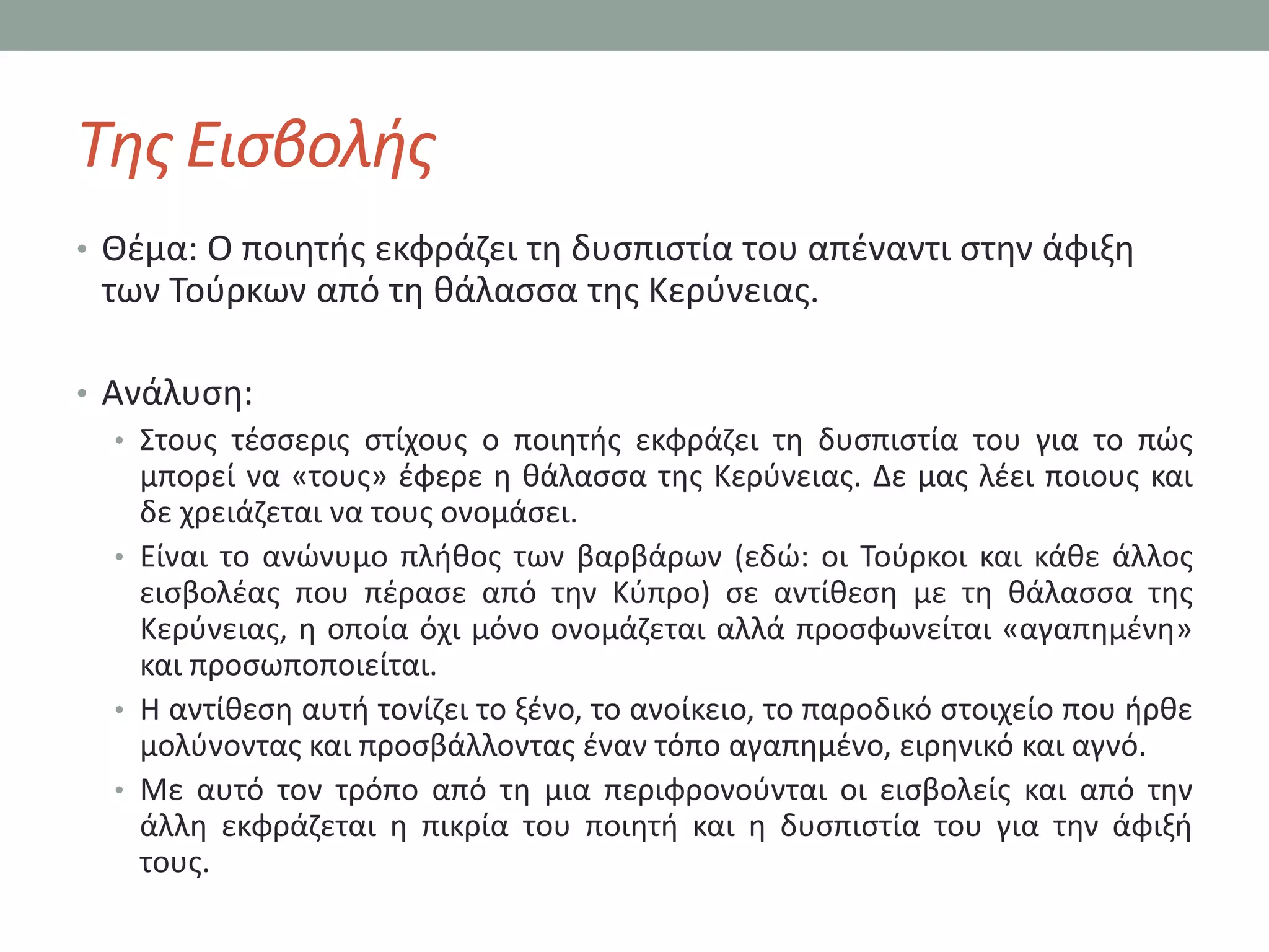 Τθσ Ειςβολισ
• Θζμα: Ο ποιθτισ εκφράηει τθ δυςπιςτία του απζναντι ςτθν άφιξθ
 των Σοφρκων από τθ κάλαςςα τθσ Κερφνειασ.

• Ανάλυςθ:
   • ΢τουσ τζςςερισ ςτίχουσ ο ποιθτισ εκφράηει τθ δυςπιςτία του για το πϊσ
     μπορεί να «τουσ» ζφερε θ κάλαςςα τθσ Κερφνειασ. Δε μασ λζει ποιουσ και
     δε χρειάηεται να τουσ ονομάςει.
   • Είναι το ανϊνυμο πλικοσ των βαρβάρων (εδϊ: οι Σοφρκοι και κάκε άλλοσ
     ειςβολζασ που πζραςε από τθν Κφπρο) ςε αντίκεςθ με τθ κάλαςςα τθσ
     Κερφνειασ, θ οποία όχι μόνο ονομάηεται αλλά προςφωνείται «αγαπθμζνθ»
     και προςωποποιείται.
   • Η αντίκεςθ αυτι τονίηει το ξζνο, το ανοίκειο, το παροδικό ςτοιχείο που ιρκε
     μολφνοντασ και προςβάλλοντασ ζναν τόπο αγαπθμζνο, ειρθνικό και αγνό.
   • Με αυτό τον τρόπο από τθ μια περιφρονοφνται οι ειςβολείσ και από τθν
     άλλθ εκφράηεται θ πικρία του ποιθτι και θ δυςπιςτία του για τθν άφιξι
     τουσ.
 
