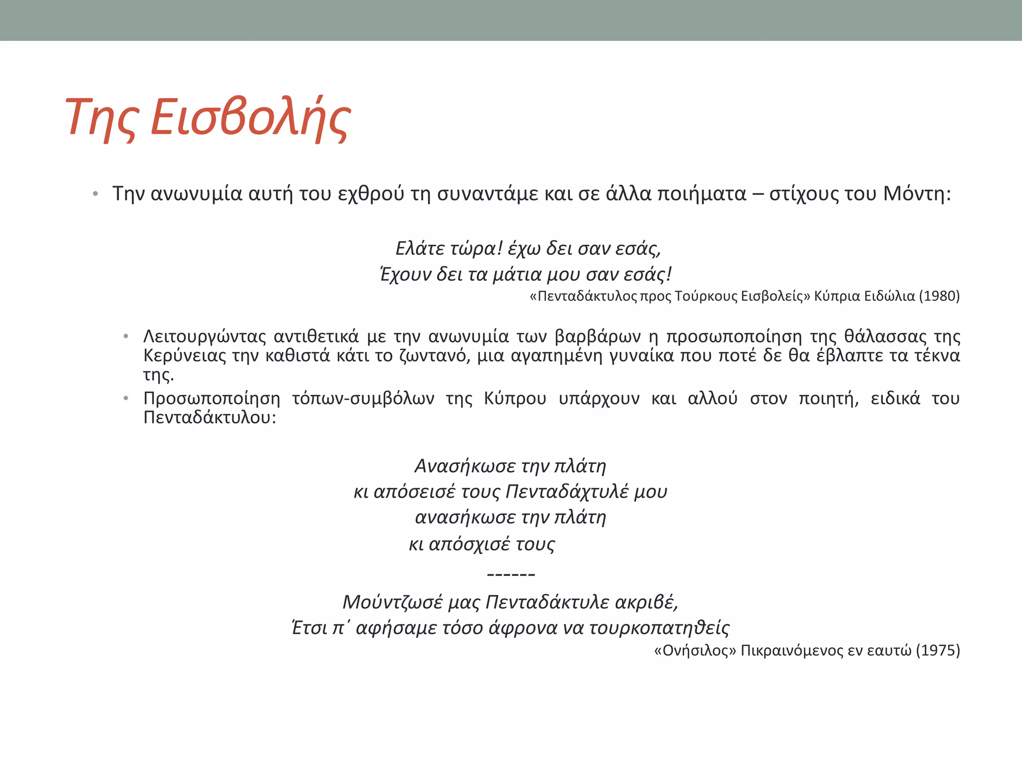 Τθσ Ειςβολισ
 • Σθν ανωνυμία αυτι του εχκροφ τθ ςυναντάμε και ςε άλλα ποιιματα – ςτίχουσ του Μόντθ:

                                  Ελάτε τώρα! ζχω δει ςαν εςάσ,
                                Ζχουν δει τα μάτια μου ςαν εςάσ!
                                                 «Πενταδάκτυλοσ προσ Σοφρκουσ Ειςβολείσ» Κφπρια Ειδϊλια (1980)

    • Λειτουργϊντασ αντικετικά με τθν ανωνυμία των βαρβάρων θ προςωποποίθςθ τθσ κάλαςςασ τθσ
      Κερφνειασ τθν κακιςτά κάτι το ηωντανό, μια αγαπθμζνθ γυναίκα που ποτζ δε κα ζβλαπτε τα τζκνα
      τθσ.
    • Προςωποποίθςθ τόπων-ςυμβόλων τθσ Κφπρου υπάρχουν και αλλοφ ςτον ποιθτι, ειδικά του
      Πενταδάκτυλου:

                                    Αναςικωςε τθν πλάτθ
                             κι απόςειςζ τουσ Πενταδάχτυλζ μου
                                    αναςικωςε τθν πλάτθ
                                   κι απόςχιςζ τουσ
                                            ------
                            Μοφντηωςζ μασ Πενταδάκτυλε ακριβζ,
                      Ζτςι π΄ αφιςαμε τόςο άφρονα να τουρκοπατθκείσ
                                                                  «Ονιςιλοσ» Πικραινόμενοσ εν εαυτϊ (1975)
 