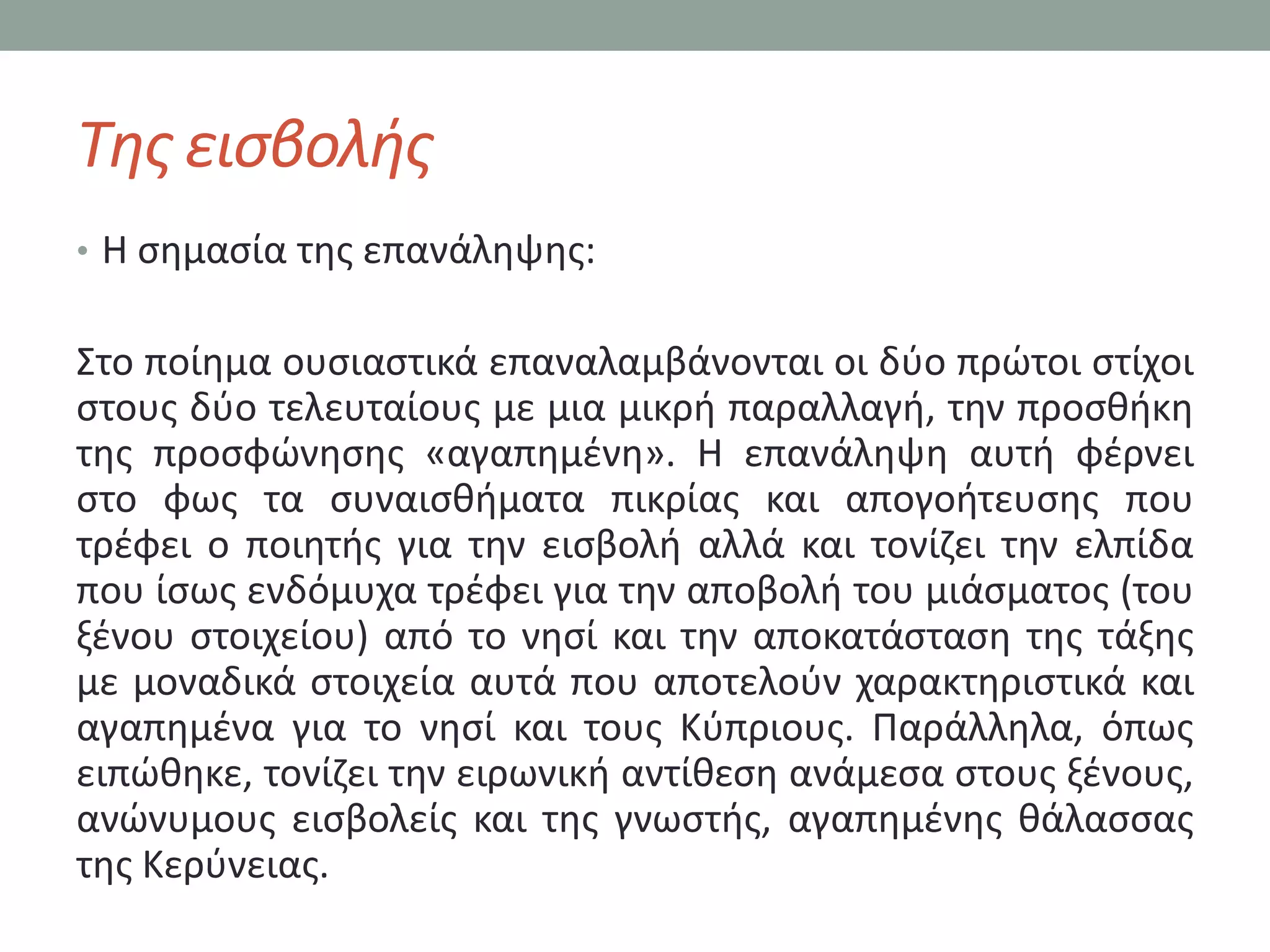 Τθσ ειςβολισ
• Η ςθμαςία τθσ επανάλθψθσ:


΢το ποίθμα ουςιαςτικά επαναλαμβάνονται οι δφο πρϊτοι ςτίχοι
ςτουσ δφο τελευταίουσ με μια μικρι παραλλαγι, τθν προςκικθ
τθσ προςφϊνθςθσ «αγαπθμζνθ». Η επανάλθψθ αυτι φζρνει
ςτο φωσ τα ςυναιςκιματα πικρίασ και απογοιτευςθσ που
τρζφει ο ποιθτισ για τθν ειςβολι αλλά και τονίηει τθν ελπίδα
που ίςωσ ενδόμυχα τρζφει για τθν αποβολι του μιάςματοσ (του
ξζνου ςτοιχείου) από το νθςί και τθν αποκατάςταςθ τθσ τάξθσ
με μοναδικά ςτοιχεία αυτά που αποτελοφν χαρακτθριςτικά και
αγαπθμζνα για το νθςί και τουσ Κφπριουσ. Παράλλθλα, όπωσ
ειπϊκθκε, τονίηει τθν ειρωνικι αντίκεςθ ανάμεςα ςτουσ ξζνουσ,
ανϊνυμουσ ειςβολείσ και τθσ γνωςτισ, αγαπθμζνθσ κάλαςςασ
τθσ Κερφνειασ.
 
