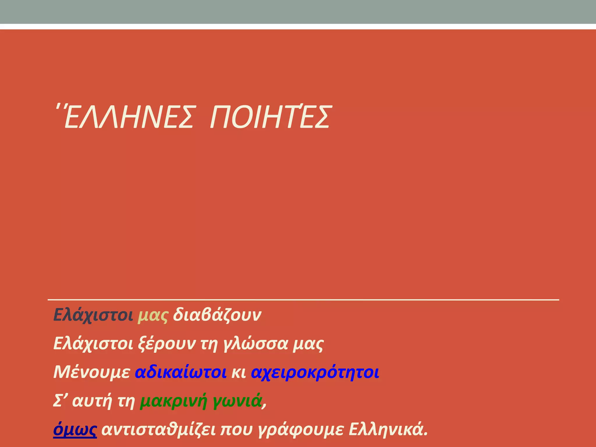 ϋΖΛΛΗΝΕΣ ΠΟΙΗΤΖΣ




Ελάχιςτοι μασ διαβάηουν
Ελάχιςτοι ξζρουν τθ γλϊςςα μασ
Μζνουμε αδικαίωτοι κι αχειροκρότθτοι
Σ’ αυτι τθ μακρινι γωνιά,
όμωσ αντιςτακμίηει που γράφουμε Ελλθνικά.
 