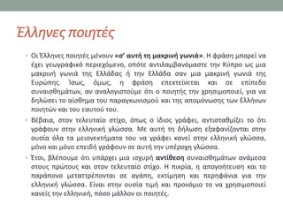 Ζλλθνεσ ποιθτζσ
 • Οι Ζλλθνεσ ποιθτζσ μζνουν «σ’ αυτή τη μακρινή γωνιά». Η φράςθ μπορεί να
   ζχει γεωγραφικό περιεχόμενο, οπότε αντιλαμβανόμαςτε τθν Κφπρο ωσ μια
   μακρινι γωνιά τθσ Ελλάδασ ι τθν Ελλάδα ςαν μια μακρινι γωνιά τθσ
   Ευρϊπθσ. Κςωσ, όμωσ, θ φράςθ επεκτείνεται και ςε επίπεδο
   ςυναιςκθμάτων, αν αναλογιςτοφμε ότι ο ποιθτισ τθν χρθςιμοποιεί, για να
   δθλϊςει το αίςκθμα του παραγκωνιςμοφ και τθσ απομόνωςθσ των Ελλινων
   ποιθτϊν και του εαυτοφ του.
 • Βζβαια, ςτον τελευταίο ςτίχο, όπωσ ο ίδιοσ γράφει, αντιςτακμίηει το ότι
   γράφουν ςτθν ελλθνικι γλϊςςα. Με αυτι τθ διλωςθ εξαφανίηονται ςτθν
   ουςία όλα τα μειονεκτιματα του να γράφει κανεί ςτθν ελλθνικι γλϊςςα,
   μόνο και μόνο επειδι γράφουν ςε αυτι τθν υπζροχθ γλϊςςα.
 • Ζτςι, βλζπουμε ότι υπάρχει μια ιςχυρι αντίθεση ςυναιςκθμάτων ανάμεςα
   ςτουσ πρϊτουσ και ςτον τελευταίο ςτίχο. Η πικρία, θ απογοιτευςθ και το
   παράπονο μεταττρζπονται ςε αγάπθ, εκτίμθςθ και περθφάνια για τθν
   ελλθνικι γλϊςςα. Είναι ςτθν ουςία τιμι και προνόμιο το να χρθςιμοποιεί
   κανείσ τθν ελλθνικι, πόςο μάλλον οι ποιθτζσ.
 