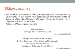 Ζλλθνεσ ποιθτζσ
• Δεν πρόκειται για ςοβινιςμό αλλά για εξφμνθςθ του Ελλθνιςμοφ και τθσ
  γλϊςςασ του ωσ οικουμενικι και διαχρονικι αξία. Η ελλθνικι γλϊςςα και
  γενικά ο κλαςςικόσ ελλθνικόσ πολιτιςμόσ ζκεςαν τα κεμζλια για το
  ςφγχρονο πολιτιςμό και διανόθςθ.
• Γράφει ςε άλλουσ ςτίχουσ ο ποιθτισ:

                               Μασ ζκανε λίγουσ
                      Γιατί ζχει πολλοφσ ποφ ‘ναι πολλοί
                                                              Ωσ εν κατακλείδι (1988)

                     Δεν ζχει τίποτε κακό να ‘ςαι Εγγλζηοσ,
             Δεν ζχει τίποτε κακό να ‘ςαι Γάλλοσ, Ιταλόσ, Γερμανόσ,
                         Ζνασ τελοςπάντων απ’ αυτοφσ.
                   Μονάχα που δε κά ‘ςαι, βζβαια, Ζλλθνασ
                                                                Τπό ςκιάν (Ανζκδοτα)
 