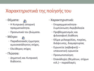 Χαρακτθριςτικά τθσ ποίθςισ του
• Θζματα:                     • Χαρακτθριςτικά:
  • Η Κυπριακι ιςτορικι          • Επιγραμματικότθτα-
    πραγματικότθτα.                ΢υμπφκνωςθ-Ακριβολογία
  • Προςωπικά του βιϊματα.       • Προβλθματιςμόσ και
• Μζτρο:                           φιλοςοφικι διάκεςθ
                                 • Κλίμα μελαγχολίασ, πικρίασ,
  • Παραδοςιακόσ ζμμετροσ
                                   διάψευςθσ, διαμαρτυρίασ
    ομοιοκατάλθκτοσ ςτίχοσ.
                                 • Ειρωνεία (καβαφικι) –
  • Ελεφκεροσ ςτίχοσ
                                   υπαινικτικι ειρωνεία
• Γλϊςςα:                        • Προςωποποίθςθ
   • Δθμοτικι και Κυπριακι
                                 • Επανάλθψθ (κεμάτων, ςτίχων
     διάλεκτο.                     κτλ.) – παραλλαγζσ
 
