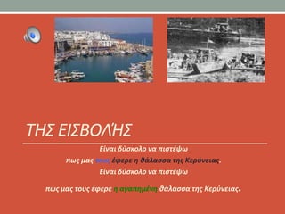 ΤΗΣ ΕΙΣΒΟΛΉΣ
                Είναι δφςκολο να πιςτζψω
       πωσ μασ τουσ ζφερε θ κάλαςςα τθσ Κερφνειασ.
                Είναι δφςκολο να πιςτζψω

  πωσ μασ τουσ ζφερε θ αγαπθμζνθ κάλαςςα τθσ Κερφνειασ.
 