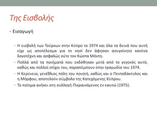 Τθσ Ειςβολισ
• Ειςαγωγι


 • Η ειςβολι των Σοφρκων ςτθν Κφπρο το 1974 και όλα τα δεινά που αυτι
   είχε ωσ αποτζλεςμα για το νθςί δεν άφθςαν αςυγκίνθτο κανζνα
   λογοτζχνθ και αςφαλϊσ οφτε τον Κϊςτα Μόντθ.
 • Πολλά από τα ποιιματά που εκδόκθκαν μετά από το γεγονόσ αυτό,
   κακϊσ και πολλοί ςτίχοι του, παραπζμπουν ςτθν τραγωδία του 1974.
 • Η Κερφνεια, γενζκλιοσ πόλθ του ποιθτι, κακϊσ και ο Πενταδάκτυλοσ και
   θ Μόρφου, αποτελοφν ςφμβολο τθσ Κατεχόμενθσ Κφπρου.
 • Σο ποίθμα ανικει ςτθ ςυλλογι Πικραινόμενοσ εν εαυτώ (1975).
 