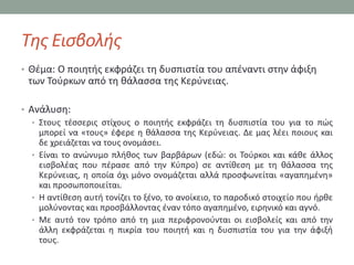 Τθσ Ειςβολισ
• Θζμα: Ο ποιθτισ εκφράηει τθ δυςπιςτία του απζναντι ςτθν άφιξθ
 των Σοφρκων από τθ κάλαςςα τθσ Κερφνειασ.

• Ανάλυςθ:
   • ΢τουσ τζςςερισ ςτίχουσ ο ποιθτισ εκφράηει τθ δυςπιςτία του για το πϊσ
     μπορεί να «τουσ» ζφερε θ κάλαςςα τθσ Κερφνειασ. Δε μασ λζει ποιουσ και
     δε χρειάηεται να τουσ ονομάςει.
   • Είναι το ανϊνυμο πλικοσ των βαρβάρων (εδϊ: οι Σοφρκοι και κάκε άλλοσ
     ειςβολζασ που πζραςε από τθν Κφπρο) ςε αντίκεςθ με τθ κάλαςςα τθσ
     Κερφνειασ, θ οποία όχι μόνο ονομάηεται αλλά προςφωνείται «αγαπθμζνθ»
     και προςωποποιείται.
   • Η αντίκεςθ αυτι τονίηει το ξζνο, το ανοίκειο, το παροδικό ςτοιχείο που ιρκε
     μολφνοντασ και προςβάλλοντασ ζναν τόπο αγαπθμζνο, ειρθνικό και αγνό.
   • Με αυτό τον τρόπο από τθ μια περιφρονοφνται οι ειςβολείσ και από τθν
     άλλθ εκφράηεται θ πικρία του ποιθτι και θ δυςπιςτία του για τθν άφιξι
     τουσ.
 