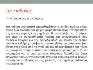 Τθσ ειςβολισ
• Η ςθμαςία τθσ επανάλθψθσ:


΢το ποίθμα ουςιαςτικά επαναλαμβάνονται οι δφο πρϊτοι ςτίχοι
ςτουσ δφο τελευταίουσ με μια μικρι παραλλαγι, τθν προςκικθ
τθσ προςφϊνθςθσ «αγαπθμζνθ». Η επανάλθψθ αυτι φζρνει
ςτο φωσ τα ςυναιςκιματα πικρίασ και απογοιτευςθσ που
τρζφει ο ποιθτισ για τθν ειςβολι αλλά και τονίηει τθν ελπίδα
που ίςωσ ενδόμυχα τρζφει για τθν αποβολι του μιάςματοσ (του
ξζνου ςτοιχείου) από το νθςί και τθν αποκατάςταςθ τθσ τάξθσ
με μοναδικά ςτοιχεία αυτά που αποτελοφν χαρακτθριςτικά και
αγαπθμζνα για το νθςί και τουσ Κφπριουσ. Παράλλθλα, όπωσ
ειπϊκθκε, τονίηει τθν ειρωνικι αντίκεςθ ανάμεςα ςτουσ ξζνουσ,
ανϊνυμουσ ειςβολείσ και τθσ γνωςτισ, αγαπθμζνθσ κάλαςςασ
τθσ Κερφνειασ.
 
