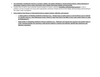 Use technology, including the Internet, to produce, publish, and update individual or shared writing products, taking advantage of
technology’s capacity to link to other information and to display information flexibly and dynamically.
Conduct short as well as more sustained research projects to answer a question (including a self-generated question) or solve a
problem; narrow or broaden the inquiry when appropriate; synthesize multiple sources on the subject, demonstrating understanding of
the subject under investigation.
Draw evidence from literary or informational texts to support analysis, reflection, and research.
o a. Apply grades 9–10 Reading standards to literature (e.g., “Analyze how an author draws on and transforms source material
in a specific work [e.g., how Shakespeare treats a theme or topic from Ovid or the Bible or how a later author draws on a play
by Shakespeare+”).
o Apply grades 9–10 Reading standards to literary nonfiction (e.g., “Delineate and evaluate the argument and specific claims in
a text, assessing whether the reasoning is valid and the evidence is relevant and sufficient; identify false statements and
fallacious reasoning”).
 