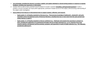 Use technology, including the Internet, to produce, publish, and update individual or shared writing products in response to ongoing
feedback, including new arguments or information.
Conduct short as well as more sustained research projects to answer a question (including a self-generated question) or solve a
problem; narrow or broaden the inquiry when appropriate; synthesize multiple sources on the subject, demonstrating understanding of
the subject under investigation.
Draw evidence from literary or informational texts to support analysis, reflection, and research.
o Apply grades 11–12 Reading standards to literature (e.g., “Demonstrate knowledge of eighteenth-, nineteenth- and early-
twentieth-century foundational works of American literature, including how two or more texts from the same period treat
similar themes or topics”).
o Apply grades 11–12 Reading standards to literary nonfiction (e.g., “Delineate and evaluate the reasoning in seminal U.S.
texts, including the application of constitutional principles and use of legal reasoning [e.g., in U.S. Supreme Court Case
majority opinions and dissents] and the premises, purposes, and arguments in works of public advocacy [e.g., The Federalist,
presidential addresses+”).
 