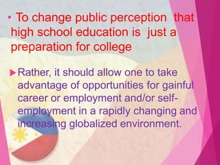 • To change public perception that
high school education is just a
preparation for college
Rather, it should allow one to take
advantage of opportunities for gainful
career or employment and/or self-
employment in a rapidly changing and
increasing globalized environment.
 