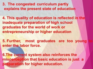 3. The congested curriculum partly
explains the present state of education
4. This quality of education is reflected in the
inadequate preparation of high school
graduates for the world of work or
entrepreneurship or higher education
5. Further, most graduates are too young to
enter the labor force.
6.The current system also reinforces the
misperception that basic education is just a
preparation for higher education.
 