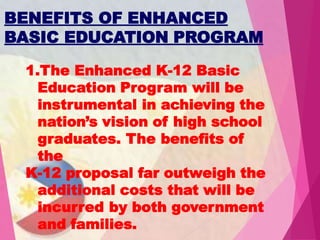 BENEFITS OF ENHANCED
BASIC EDUCATION PROGRAM
1.The Enhanced K-12 Basic
Education Program will be
instrumental in achieving the
nation’s vision of high school
graduates. The benefits of
the
K-12 proposal far outweigh the
additional costs that will be
incurred by both government
and families.
 