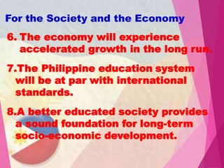 6. The economy will experience
accelerated growth in the long run.
7.The Philippine education system
will be at par with international
standards.
8.A better educated society provides
a sound foundation for long-term
socio-economic development.
For the Society and the Economy
 