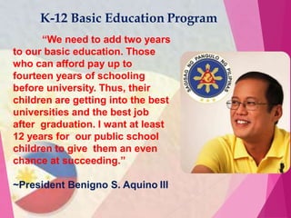 “We need to add two years
to our basic education. Those
who can afford pay up to
fourteen years of schooling
before university. Thus, their
children are getting into the best
universities and the best job
after graduation. I want at least
12 years for our public school
children to give them an even
chance at succeeding.”
~President Benigno S. Aquino III
K-12 Basic Education Program
 