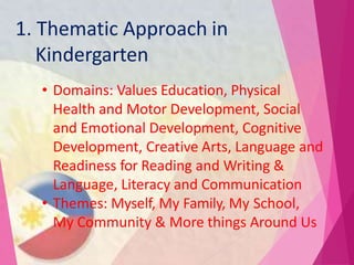 1. Thematic Approach in
Kindergarten
• Domains: Values Education, Physical
Health and Motor Development, Social
and Emotional Development, Cognitive
Development, Creative Arts, Language and
Readiness for Reading and Writing &
Language, Literacy and Communication
• Themes: Myself, My Family, My School,
My Community & More things Around Us
 