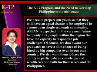 K-12
BasicEducationProgram
We need to prepare our youth so that they
will have an equal chance to be employed in
a more open single economic community.
ASEAN is expected, in the very near future,
to openly hire people within the region that
have the capacity to respond to job
challenges. Of course, we don’t want our
graduates to have a slim chance of being
hired by big companies even in our own
country. We also want them to have the
ability to participate in knowledge and
wealth creation both for themselves and the
Philippines.
The K-12 Program and the Need to Develop
Philippine competitiveness
Ester B. Ogena, Ph.D.
President
Philippine Normal
University
 
