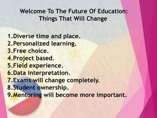Welcome To The Future Of Education:
Things That Will Change
1.Diverse time and place.
2.Personalized learning.
3.Free choice.
4.Project based.
5.Field experience.
6.Data interpretation.
7.Exams will change completely.
8.Student ownership.
9.Mentoring will become more important.
 