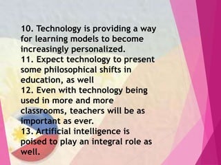 10. Technology is providing a way
for learning models to become
increasingly personalized.
11. Expect technology to present
some philosophical shifts in
education, as well
12. Even with technology being
used in more and more
classrooms, teachers will be as
important as ever.
13. Artificial intelligence is
poised to play an integral role as
well.
 