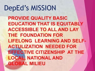 PROVIDE QUALITY BASIC
EDUCATION THAT IS EQUITABLY
ACCESSIBLE TO ALL AND LAY
THE FOUNDATION FOR
LIFELONG LEARNING AND SELF-
ACTULIZATION NEEDED FOR
EFFECTIVE CITIZENSHIP AT THE
LOCAL, NATIONAL AND
GLOBAL MILIEU
DepEd’s MISSION
 