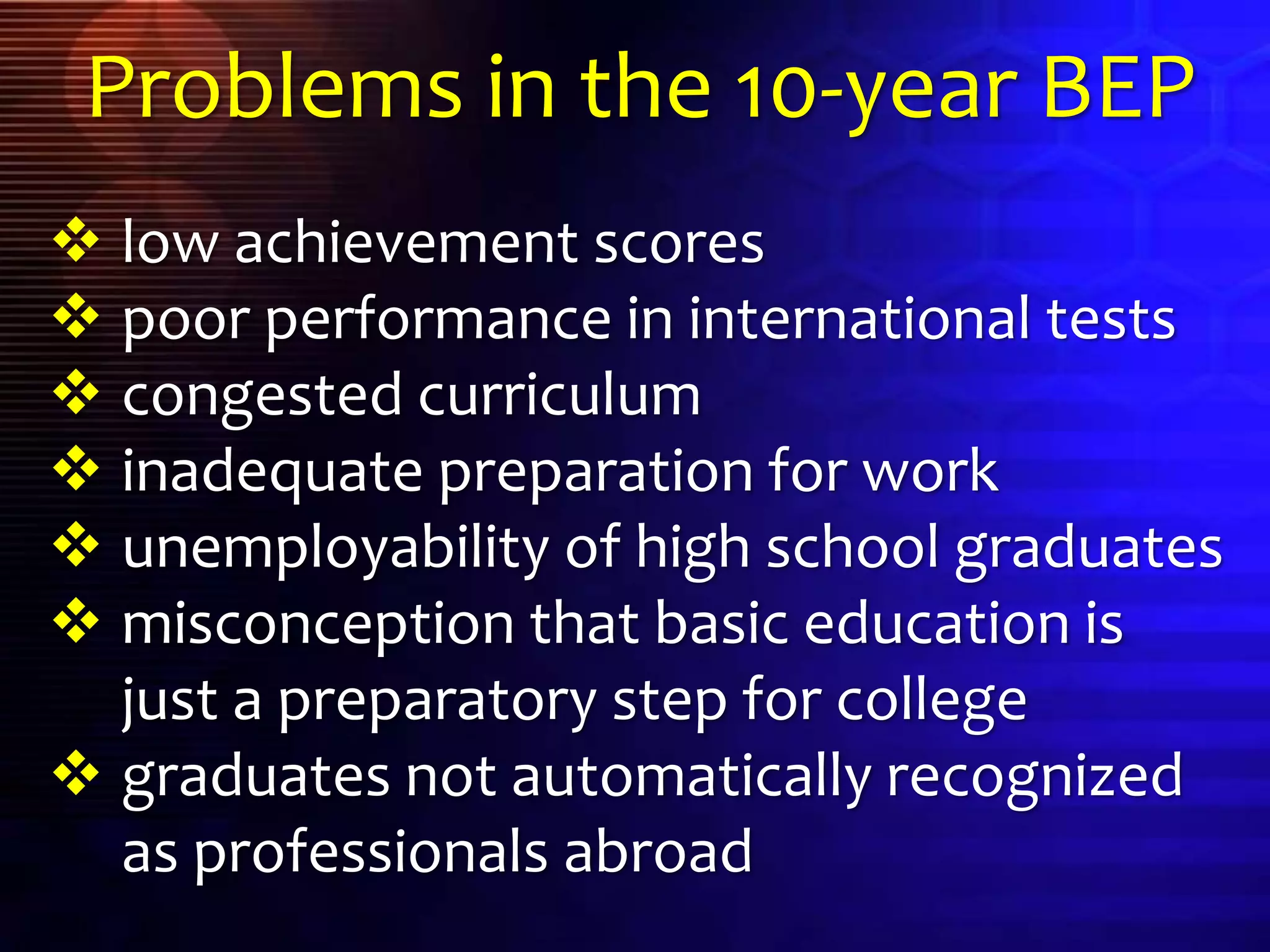  low achievement scores
 poor performance in international tests
 congested curriculum
 inadequate preparation for work
 unemployability of high school graduates
 misconception that basic education is
just a preparatory step for college
 graduates not automatically recognized
as professionals abroad
Problems in the 10-year BEP
 