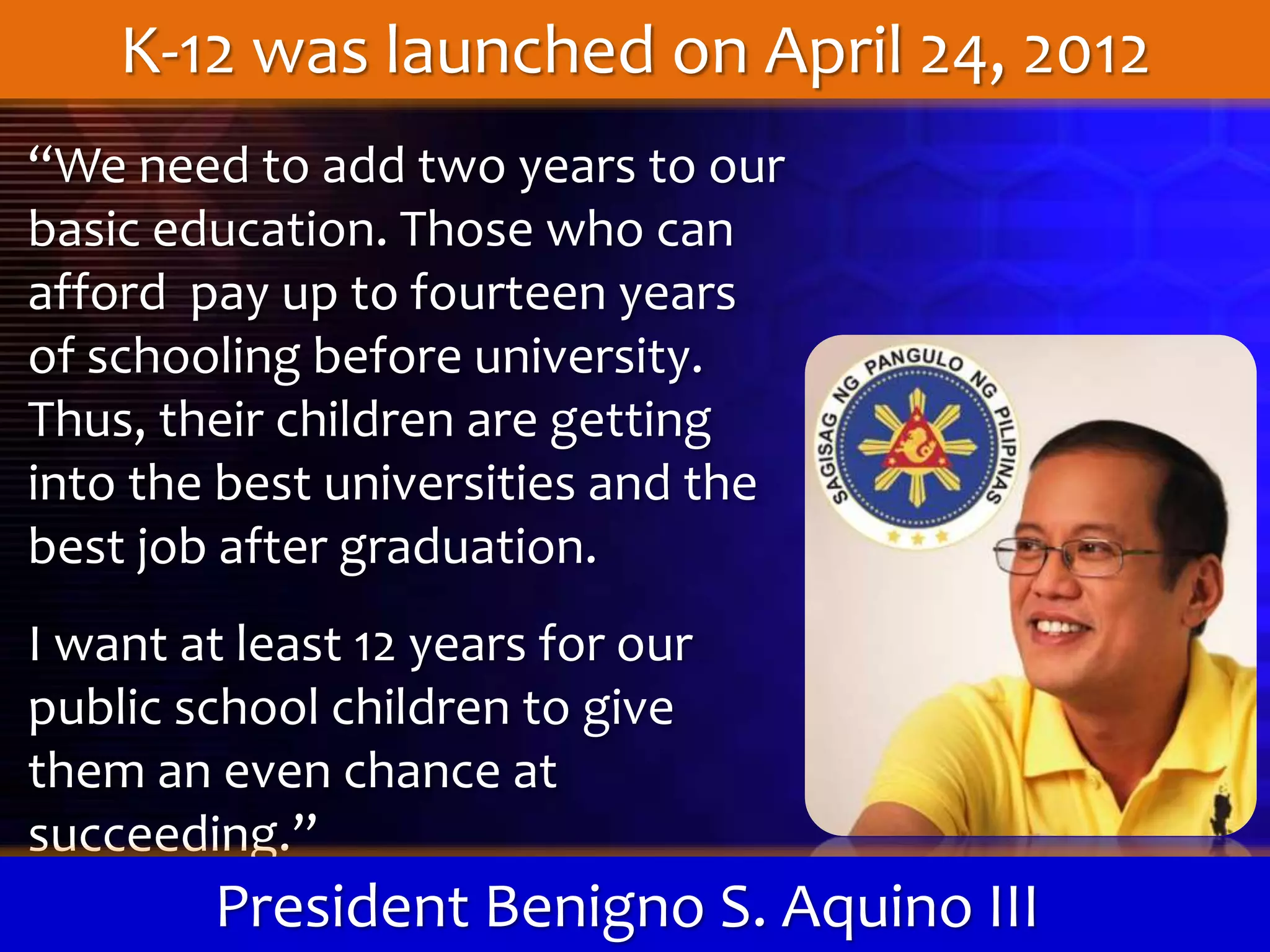 “We need to add two years to our
basic education. Those who can
afford pay up to fourteen years
of schooling before university.
Thus, their children are getting
into the best universities and the
best job after graduation.
I want at least 12 years for our
public school children to give
them an even chance at
succeeding.”
President Benigno S. Aquino III
K-12 was launched on April 24, 2012
 