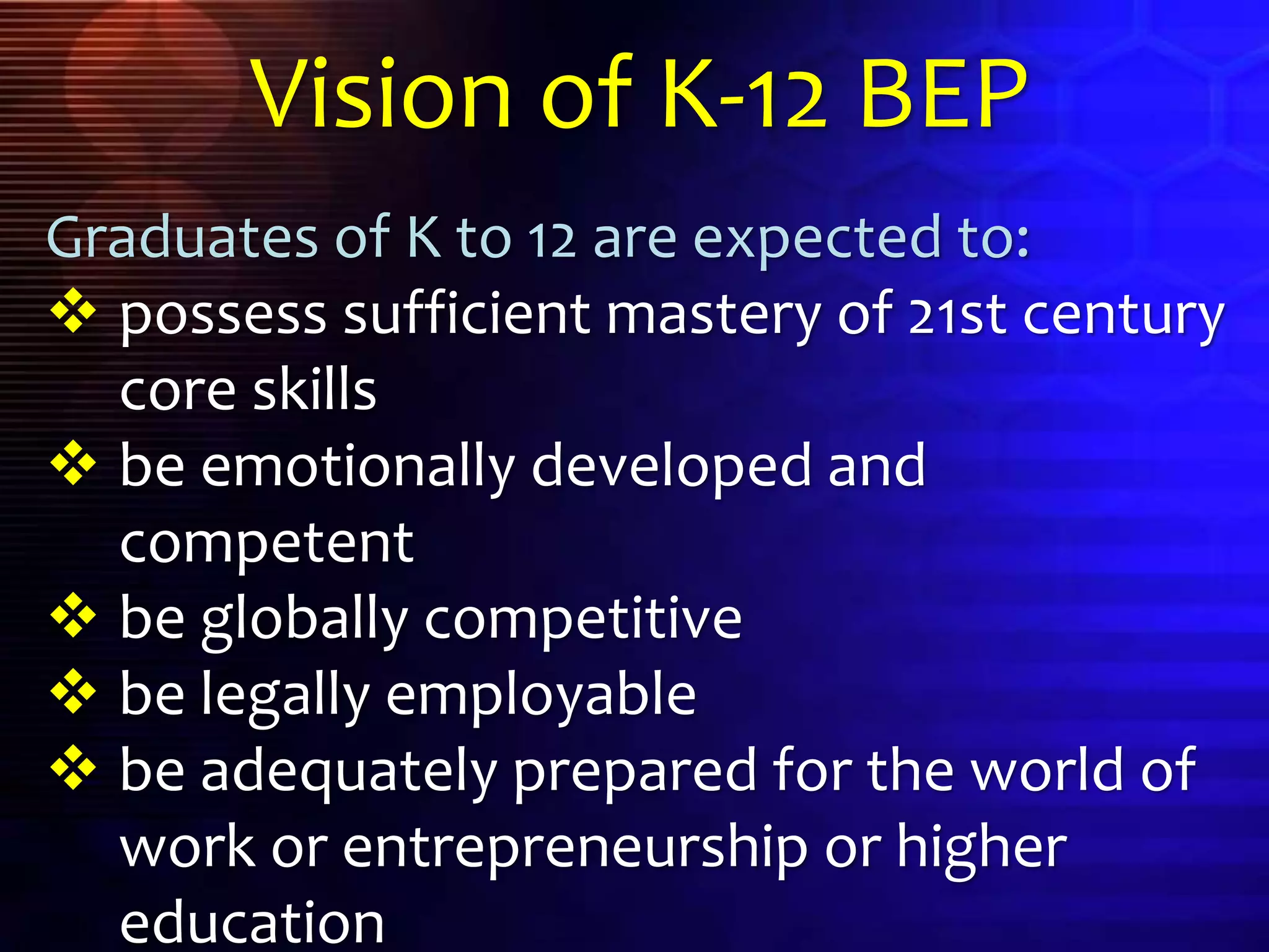 Graduates of K to 12 are expected to:
 possess sufficient mastery of 21st century
core skills
 be emotionally developed and
competent
 be globally competitive
 be legally employable
 be adequately prepared for the world of
work or entrepreneurship or higher
education
Vision of K-12 BEP
 
