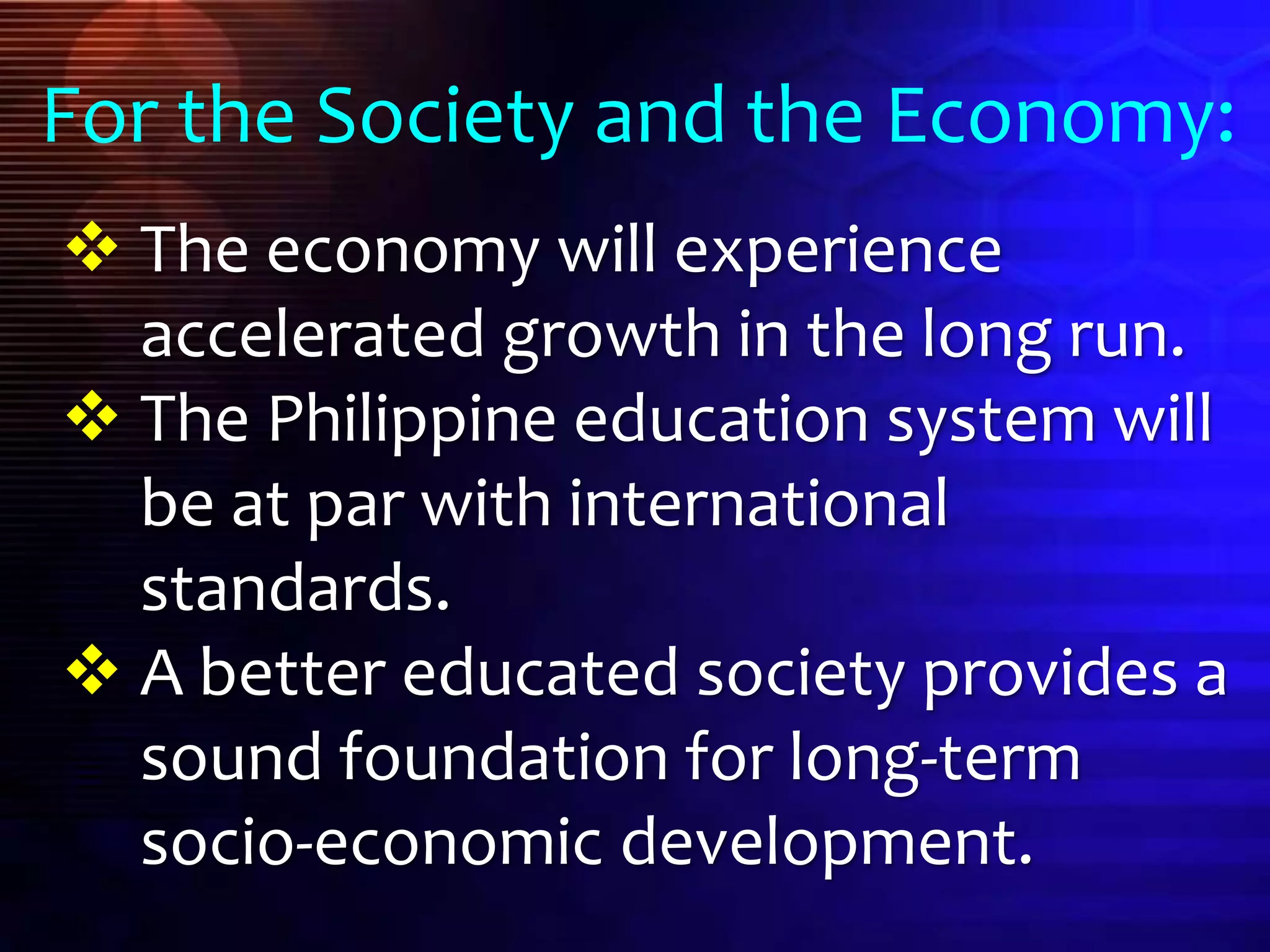  The economy will experience
accelerated growth in the long run.
 The Philippine education system will
be at par with international
standards.
 A better educated society provides a
sound foundation for long-term
socio-economic development.
For the Society and the Economy:
 