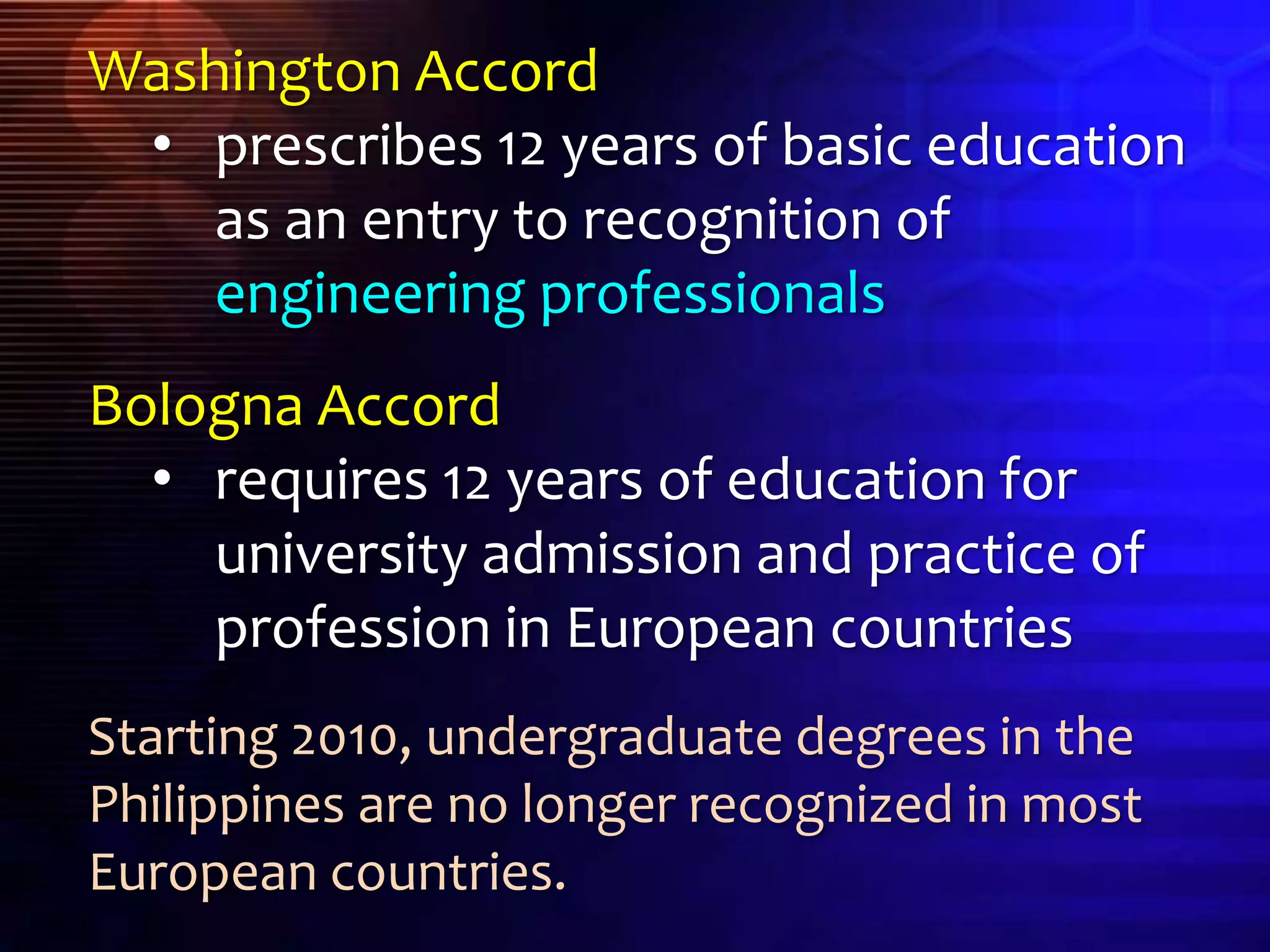 Washington Accord
• prescribes 12 years of basic education
as an entry to recognition of
engineering professionals
Bologna Accord
• requires 12 years of education for
university admission and practice of
profession in European countries
Starting 2010, undergraduate degrees in the
Philippines are no longer recognized in most
European countries.
 