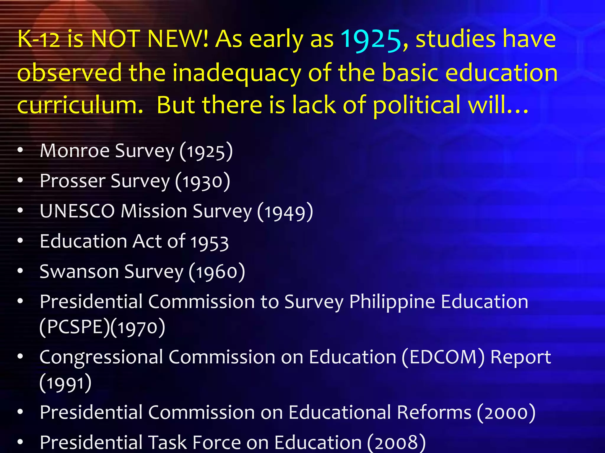 K-12 is NOT NEW! As early as 1925, studies have
observed the inadequacy of the basic education
curriculum. But there is lack of political will…
• Monroe Survey (1925)
• Prosser Survey (1930)
• UNESCO Mission Survey (1949)
• Education Act of 1953
• Swanson Survey (1960)
• Presidential Commission to Survey Philippine Education
(PCSPE)(1970)
• Congressional Commission on Education (EDCOM) Report
(1991)
• Presidential Commission on Educational Reforms (2000)
• Presidential Task Force on Education (2008)
 
